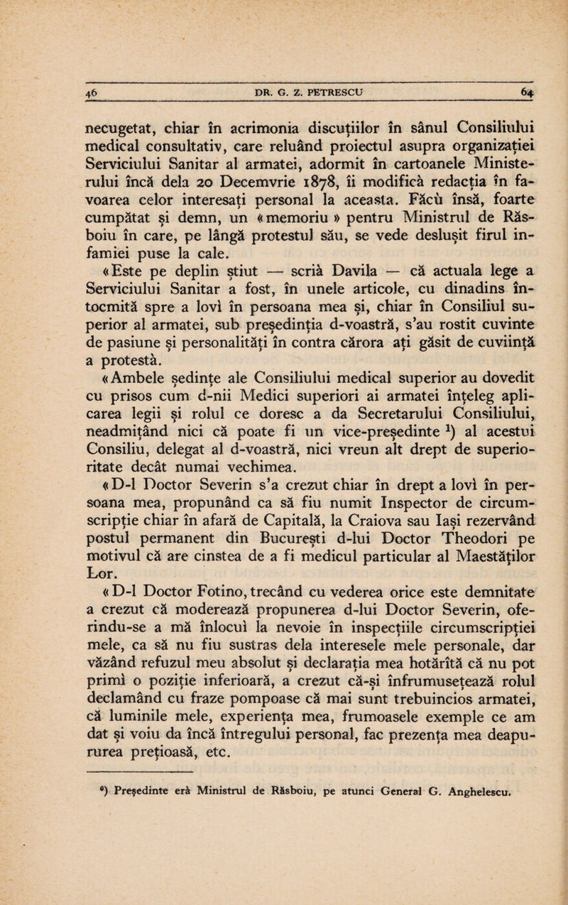 necugetat, chiar în acrimonia discuţiilor în sânul Consiliului medical consultativ, care reluând proiectul asupra organizaţiei Serviciului Sanitar al armatei, adormit în cartoanele Ministe¬ rului încă dela 20 Decemvrie 1878, îi modifica redacţia în fa¬ voarea celor interesaţi personal la aceasta. Făcu însă, foarte cumpătat şi demn, un «memoriu » pentru Ministrul de Răs- boiu în care, pe lângă protestul său, se vede desluşit firul in¬ famiei puse la cale. «Este pe deplin ştiut — scria Davila — că actuala lege a Serviciului Sanitar a fost, în unele articole, cu dinadins în¬ tocmită spre a lovi în persoana mea şi, chiar în Consiliul su¬ perior al armatei, sub preşedinţia d-voastră, s’au rostit cuvinte de pasiune şi personalităţi în contra cărora aţi găsit de cuviinţă a protesta. «Ambele şedinţe ale Consiliului medical superior au dovedit cu prisos cum d-nii Medici superiori ai armatei înţeleg apli¬ carea legii şi rolul ce doresc a da Secretarului Consiliului, neadmiţând nici că poate fi un vice-preşedinte *) al acestui Consiliu, delegat al d-voastră, nici vreun alt drept de superio¬ ritate decât numai vechimea. « D-l Doctor Severin s’a crezut chiar în drept a lovi în per¬ soana mea, propunând ca să fiu numit Inspector de circum¬ scripţie chiar în afară de Capitală, la Craiova sau Iaşi rezervând postul permanent din Bucureşti d-lui Doctor Theodori pe motivul că are cinstea de a fi medicul particular al Maestăţilor Lor. « D-l Doctor Fotino, trecând cu vederea orice este demnitate a crezut că moderează propunerea d-lui Doctor Severin, ofe- rindu-se a mă înlocui la nevoie în inspecţiile circumscripţiei mele, ca să nu fiu sustras dela interesele mele personale, dar văzând refuzul meu absolut şi declaraţia mea hotărîtă că nu pot primi o poziţie inferioară, a crezut că-şi înfrumuseţează rolul declamând cu fraze pompoase că mai sunt trebuincios armatei, că luminile mele, experienţa mea, frumoasele exemple ce am dat şi voiu da încă întregului personal, fac prezenţa mea deapu- rurea preţioasă, etc. •) Preşedinte eră Ministrul de Răsboiu, pe atunci General G. Anghelescu.