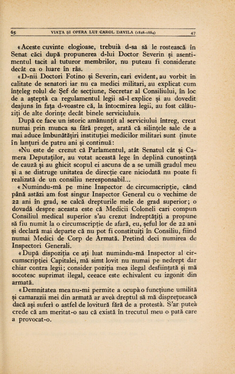 «Aceste cuvinte elogioase, trebuia d-sa să le rostească în Senat căci după propunerea d-lui Doctor Severin şi asenti¬ mentul tacit al tuturor membrilor, nu puteau fi considerate decât ca o luare în râs. «D-nii Doctori Fotino şi Severin, cari evident, au vorbit în calitate de senatori iar nu ca medici militari, au explicat cum înţeleg rolul de Şef de secţiune, Secretar al Consiliului, în loc de a aşteptă ca regulamentul legii să-l explice şi au dovedit deajuns în faţa d-voastre că, la întocmirea legii, au fost călău¬ ziţi de alte dorinţe decât binele serviciului». După ce face un istoric amănunţit al serviciului întreg, creat numai prin munca sa fără preget, arată că silinţele sale de a mai aduce îmbunătăţiri instituţiei medicilor militari sunt dnute > y 3 în lanţuri de patru ani şi continuă: «Nu este de crezut că Parlamentul, atât Senatul cât si Ca- mera Deputaţilor, au votat această lege în deplină cunoştinţă de cauză şi au ghicit scopul ei ascuns de a se umili gradul meu şi a se distruge unitatea de direcţie care niciodată nu poate fi realizată de un consiliu neresponsabil... «Numindu-mă pe mine Inspector de circumscripţie, când până astăzi am fost singur Inspector General cu o vechime de 22 ani în grad, se calcă drepturile mele de grad superior; o dovadă despre aceasta este că Medicii Coloneii cari compun Consiliul medical superior s’au crezut îndreptăţiţi a propune să fiu numit la o circumscripţie de afară, eu, şeful lor de 22 ani şi declară mai departe că nu pot fi constituiţi în Consiliu, fiind numai Medici de Corp de Armată. Pretind deci numirea de Inspectori Generali. « După dispoziţia ce aţi luat numindu-mă Inspector al cir¬ cumscripţiei Capitalei, mă simt lovit nu numai pe nedrept dar chiar contra legii; consider poziţia mea ilegal desfiinţată şi mă socotesc suprimat ilegal, ceeace este echivalent cu izgonit din armată. «Demnitatea mea nu-mi permite a ocupă o funcţiune umilită şi camarazii mei din armată ar avea dreptul să mă dispreţuească dacă aşi suferi o astfel de lovitură fără de a protestă. S’ar puteă crede că am meritat-o sau că există în trecutul meu o pată care a provocat-o.