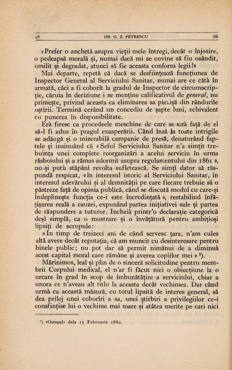 «Prefer o anchetă asupra vieţii mele întregi, decât o înjosire, o pedeapsă morală şi, numai dacă mi se cuvine să fiu osândit, umilit şi degradat, atunci să fie aceasta conform legii!» Mai departe, repetă că dacă se desfiinţează funcţiunea de Inspector General al Serviciului Sanitar, numai are ce cătâ în armată, căci a fi coborît la gradul de Inspector de circumscrip¬ ţie, căruia în deriziune i se menţine calificativul de general, nu primeşte, privind aceasta ca eliminarea sa piezişă din rândurile oştirii. Termină cerând un concediu de şapte luni, echivalent cu punerea în disponibilitate. Era firesc ca procedeele meschine de care se uza faţă de el să-l fi adus în pragul exasperării. Când însă la toate intrigile se adăugă şi o mizerabilă campanie de presă, denaturând fap¬ tele si insinuând că «Şeful Serviciului Sanitar n’a simtit tre- t > > buinţa unei complete reorganizări a acelui serviciu în urma răsboiului şi a rămas adormit asupra regulamentului din 1861 », nu şi putu stăpâni revolta sufletească. Se simţi dator să răs¬ pundă respicat, «în interesul istoric al Serviciului Sanitar, în interesul adevărului şi al demnităţii pe care fiecare trebuie să o păstreze faţă de opinia publică, când se discută modul cu care-şi îndeplineşte funcţia ce-i este încredinţată », restabilind înf㬠ţişarea reală a cauzei, expunând partea iniţiativei sale şi partea de răspundere a tuturor. încheia printr’o declaraţie categorică deşi simplă, ca o mustrare şi o învăţătură pentru ambiţioşi lipsiţi de scrupule: «In timp de treizeci ani de când servesc ţara, n’am cules altă avere decât reputaţia, că am muncit cu desinteresare pentru binele public; nu pot dar să permit nimănui de a diminua acest capital moral care rămâne şi averea copiilor mei »*). Mărinimos, leal şi plin de o sinceră solicitudine pentru mem¬ brii Corpului medical, el n?ar fi făcut nici o obiecţiune la o urcare în grad în scop de îmbunătăţire a serviciului, chiar a unora ce n’aveau alt titlu la aceasta decât vechimea. Dar când urmă ca această măsură, cu totul lipsită de interes general, să dea prilej unei coborîri a sa, unei ştirbiri a privilegiilor ce-i consfinţise lui o vechime mai mare şi atâtea merite pe cari nici J) «Ostaşul» dela 15 Februarie 1882.