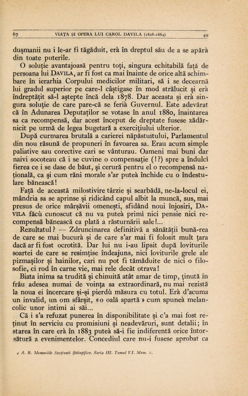 duşmanii nu i le-ar fi tăgăduit, eră în dreptul său de a se apără din toate puterile. O soluţie avantajoasă pentru toţi, singura echitabilă faţă de persoana lui Davila, ar fi fost ca mai înainte de orice altă schim¬ bare în ierarhia Corpului medicilor militari, să i se decearnă lui gradul superior pe care-1 câştigase în mod strălucit şi eră îndreptăţit să-l aştepte încă dela 1878. Dar aceasta şi eră sin¬ gura soluţie de care pare-că se feriă Guvernul. Este adevărat că în Adunarea Deputaţilor se votase în anul 1880, înaintarea sa ca recompensă, dar acest început de dreptate fusese zădăr¬ nicit pe urmă de legea bugetară a exerciţiului ulterior. După curmarea brutală a carierei năpăstuitului, Parlamentul din nou răsună de propuneri în favoarea sa. Erau acum simple paliative sau corective cari se vânturau. Oameni mai buni dar naivi socoteau că i se cuvine o compensaţie (! ?) spre a îndulci fierea ce i se dase de băut, şi cerură pentru el o recompensă na¬ ţională, ca şi cum răni morale s’ar puteă închide cu o îndestu¬ lare bănească! Faţă de această milostivire târzie şi searbădă, ne-la-locul ei, mândria sa se aprinse şi ridicând capul albit la muncă, sus, mai presus de orice mârşăvii omeneşti, sfidând noui înjosiri, Da¬ vila făcu cunoscut că nu va putea primi nici pensie nici re¬ compensă bănească ca plată a răsturnării sale!... Rezultatul? — Zdruncinarea definitivă a sănătăţii bună-rea de care se mai bucură şi de care s*ar mai fi folosit mult ţara dacă ar fi fost ocrotită. Dar lui nu i-au lipsit după loviturile soartei de care se resimţise îndeajuns, nici loviturile grele ale pizmaşilor şi hainilor, cari nu pot fi tămăduite de nici o filo- sofie, ci rod în carne vie, mai rele decât otrava! Biata inima sa trudită şi chinuită atât amar de timp, ţinută în frâu adesea numai de voinţa sa extraordinară, nu mai rezistă la noua ei încercare şi-şi pierdu măsura cu totul. Eră d’acuma un invalid, un om sfârşit, «o oală spartă » cum spunea melan¬ colic unor intimi ai săi... Că i s’a refuzat punerea în disponibilitate şi c’a mai fost re¬ ţinut în serviciu cu promisiuni şi neadevăruri, sunt detalii; în starea în care eră în 1883 putea să-i fie indiferentă orice întor¬ sătură a evenimentelor. Concediul care nu-i fusese aprobat ca 4 A. R. Memoriile Secţiunii Ştiinţifice, Seria III. Tomul VI. Mem. 2,