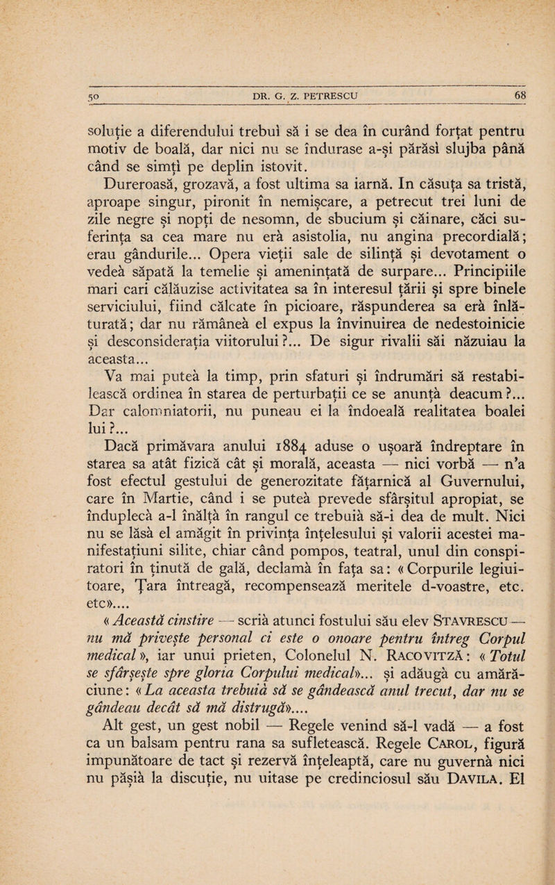 soluţie a diferendului trebui să i se dea în curând forţat pentru motiv de boală, dar nici nu se îndurase a-şi părăsi slujba până când se simţi pe deplin istovit. Dureroasă, grozavă, a fost ultima sa iarnă. In căsuţa sa tristă, aproape singur, pironit în nemişcare, a petrecut trei luni de zile negre şi nopţi de nesomn, de sbucium şi căinare, căci su¬ ferinţa sa cea mare nu eră asistolia, nu angina precordială; erau gândurile... Opera vieţii sale de silinţă şi devotament o vedeâ săpată la temelie şi ameninţată de surpare... Principiile mari cari călăuzise activitatea sa în interesul ţării şi spre binele serviciului, fiind călcate în picioare, răspunderea sa era înl㬠turată; dar nu rămânea el expus la învinuirea de nedestoinicie şi desconsideraţia viitorului ?... De sigur rivalii săi năzuiau la aceasta... Va mai putea la timp, prin sfaturi şi îndrumări să restabi¬ lească ordinea în starea de perturbaţii ce se anunţa deacum?... Dar calomniatorii, nu puneau ei la îndoeală realitatea boalei lui ?... Dacă primăvara anului 1884 aduse o uşoară îndreptare în starea sa atât fizică cât şi morală, aceasta — nici vorbă — n’a fost efectul gestului de generozitate făţarnică al Guvernului, care în Martie, când i se putea prevede sfârşitul apropiat, se înduplecă a-1 înălţă în rangul ce trebuiă să-i dea de mult. Nici nu se lăsă el amăgit în privinţa înţelesului şi valorii acestei ma- nifestaţiuni silite, chiar când pompos, teatral, unul din conspi¬ ratori în ţinută de gală, declamă în faţa sa: « Corpurile legiui¬ toare, Ţara întreagă, recompensează meritele d-voastre, etc. etc».... « Această cinstire — scriă atunci fostului său elev Stavrescu— nu mă priveşte personal ci este o onoare pentru întreg Corpul medical», iar unui prieten, Colonelul N. Racovitză : « Totul se sfârşeşte spre gloria Corpului medical))... şi adăugă cu amăr㬠ciune : « La aceasta trebuiă să se gândească anul trecut, dar nu se gândeau decât să mă distrugă».... Alt gest, un gest nobil — Regele venind să-l vadă — a fost ca un balsam pentru rana sa sufletească. Regele Carol, figură impunătoare de tact şi rezervă înţeleaptă, care nu guvernă nici nu păşiă la discuţie, nu uitase pe credinciosul său Davila. El