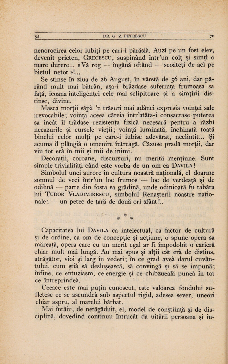 nenorocirea celor iubiţi pe cari-i părăsiâ. Auzi pe un fost elev, devenit prieten, Grecescu, suspinând într’un colţ şi simţi o mare durere... «Vă rog — îngână oftând — scoateţi de aci pe bietul netot »!.., Se stinse în ziua de 26 August, în vârstă de 56 ani, dar p㬠rând mult mai bătrân, aşa-i brăzdase suferinţa frumoasa sa faţă, icoana inteligenţei cele mai sclipitoare şi a simţirii dis¬ tinse, divine. Masca morţii săpa ’n trăsuri mai adânci expresia voinţei sale irevocabile; voinţa aceea căreia într’atâta-i consacrase puterea sa încât îl trădase rezistenţa fizică necesară pentru a răzbi necazurile şi cursele vieţii; voinţă luminată, închinată toată binelui celor mulţi pe care-i iubise adevărat, neclintit... Şi acuma îl plângiâ o omenire întreagă. Căzuse pradă morţii, dar viu tot eră în mii si mii de inimi. Decoraţii, coroane, discursuri, nu merită menţiune. Sunt simple trivialităţi când este vorba de un om ca Davila ! Simbolul unei aurore în cultura noastră naţională, el doarme somnul de veci într’un loc frumos — loc de verdeaţă şi de odihnă — parte din fosta sa grădină, unde odinioară fu tabăra lui Tudor Vladimirescu, simbolul Renaşterii noastre naţio¬ nale; — un petec de ţară de două ori sfânt!.. w 7? Capacitatea lui Davila ca intelectual, ca factor de cultură şi de ordine, ca om de concepţie şi acţiune, o spune opera sa măreaţă, opera care cu un merit egal ar fi împodobit o carieră chiar mult mai lungă. Au mai spus şi alţii cât eră de distins, atrăgător, vioi şi larg în vederi; în ce grad avea darul cuvân¬ tului, cum ştia să desluşească, să convingă şi să se impună; înfine, ce entuziasm, ce energie şi ce chibzueală punea în tot ce întreprindea. Ceeace este mai puţin cunoscut, este valoarea fondului su¬ fletesc ce se ascundea sub aspectul rigid, adesea sever, uneori chiar aspru, al marelui bărbat. Mai întâiu, de netăgăduit, el, model de conştiinţă şi de dis¬ ciplină, dovedind continuu întrucât da uitării persoana şi in-