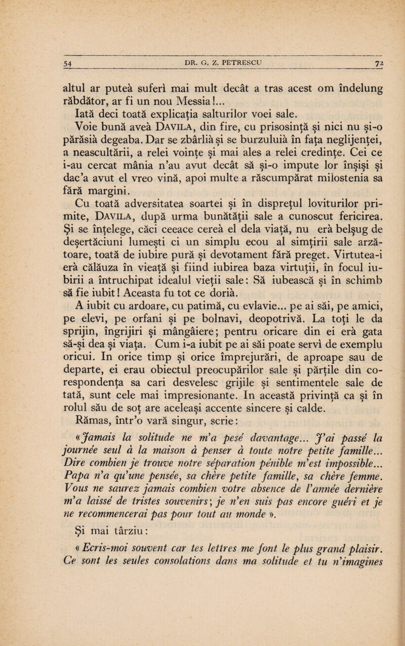 altul ar putea suferi mai mult decât a tras acest om îndelung răbdător, ar fi un nou Messia!... Iată deci toată explicaţia salturilor voei sale. Voie bună avea Davila, din fire, cu prisosinţă şi nici nu şi-o părăsiâ degeaba. Dar se zbârliâşi se burzuluiâ în faţa neglijenţei, a neascultării, a relei voinţe şi mai ales a relei credinţe. Cei ce i-au cercat mânia n’au avut decât să şi-o impute lor înşişi şi dac a avut el vreo vină, apoi multe a răscumpărat milostenia sa fără margini. Cu toată adversitatea soartei şi în dispreţul loviturilor pri¬ mite, Davila, după urma bunătăţii sale a cunoscut fericirea. Şi se înţelege, căci ceeace cerea el dela viaţă, nu eră belşug de deşertăciuni lumeşti ci un simplu ecou al simţirii sale arz㬠toare, toată de iubire pură şi devotament fără preget. Virtutea-i eră călăuza în vieată si fiind iubirea baza virtuţii, în focul iu- birii a întruchipat idealul vieţii sale: Să iubească şi în schimb să fie iubit! Aceasta fu tot ce doriâ. A iubit cu ardoare, cu patimă, cu evlavie... pe ai săi, pe amici, pe elevi, pe orfani şi pe bolnavi, deopotrivă. La toţi le da sprijin, îngrijiri şi mângâiere; pentru oricare din ei eră gata să-şi dea şi viaţa. Cum i-a iubit pe ai săi poate servi de exemplu oricui. In orice timp şi orice împrejurări, de aproape sau de departe, ei erau obiectul preocupărilor sale şi părţile din co¬ respondenţa sa cari desvelesc grijile şi sentimentele sale de tată, sunt cele mai impresionante. In această privinţă ca şi în rolul său de sot are aceleaşi accente sincere si calde. > » > Rămas, într’o vară singur, scrie: «Jamais la solitude ne m’a pese davantage... J’ai passe la journee seul ă la maison â penser ă toute notre petite familie... Dire combien je trouve notre separation penible m? est impossible... Papa n'a qu’une pensee, sa chere petite familie, sa chere femme. Vbus ne saurez jamais combien votre absence de Vannee derniere ni a laisse de tristes souvenirs; je n’en suis pas encore gueri et je ne recommencerai pas potir tont au monde ». Şi mai târziu: « Ecris-moi souvent car tes lettres me font le plus gr and plaisir. Ce sont Ies seu Ies consolations dans tna solitude et tu ri*imagine s o