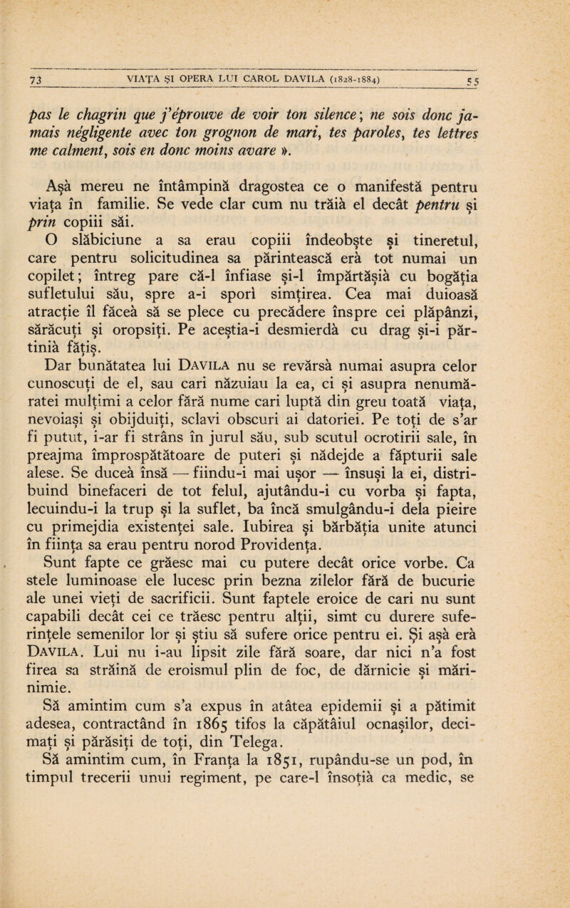 pas le chagrin que j'eprouve de voir ton silence; ne sois donc ja~ mais negligente avec ton grognon de mari, tes parolesy tes lettres me calment, sois en donc moins avare ». Aşa mereu ne întâmpină dragostea ce o manifestă pentru viaţa în familie. Se vede clar cum nu trăia el decât pentru şi prin copiii săi. O slăbiciune a sa erau copiii îndeobşte şi tineretul, care pentru solicitudinea sa părintească eră tot numai un copilet; întreg pare că-1 înfiase şi-l împărtăşiâ cu bogăţia sufletului său, spre a-i spori simţirea. Cea mai duioasă atracţie îl făcea să se plece cu precădere înspre cei plăpânzi, sărăcuţi şi oropsiţi. Pe aceştia-i desmierdâ cu drag şi-i păr- tiniâ fătis. > > Dar bunătatea lui Davila nu se revărsă numai asupra celor cunoscuţi de el, sau cari năzuiau la ea, ci şi asupra nenum㬠ratei mulţimi a celor fără nume cari luptă din greu toată viaţa, nevoiaşi şi obijduiţi, sclavi obscuri ai datoriei. Pe toţi de s’ar fi putut, i-ar fi strâns în jurul său, sub scutul ocrotirii sale, în preajma împrospătătoare de puteri şi nădejde a făpturii sale alese. Se ducea însă — fiindu-i mai uşor — însuşi la ei, distri¬ buind binefaceri de tot felul, ajutându-i cu vorba şi fapta, lecuindu-i la trup şi la suflet, ba încă smulgându-i dela pieire cu primejdia existenţei sale. Iubirea şi bărbăţia unite atunci în fiinţa sa erau pentru norod Providenţa. Sunt fapte ce grăesc mai cu putere decât orice vorbe. Ca stele luminoase ele lucesc prin bezna zilelor fără de bucurie ale unei vieţi de sacrificii. Sunt faptele eroice de cari nu sunt capabili decât cei ce trăesc pentru alţii, simt cu durere sufe¬ rinţele semenilor lor şi ştiu să sufere orice pentru ei. Şi aşa eră Davila. Lui nu i-au lipsit zile fără soare, dar nici n’a fost firea sa străină de eroismul plin de foc, de dărnicie şi mări¬ nimie. Să amintim cum s’a expus în atâtea epidemii şi a pătimit adesea, contractând în 1865 tifos la căpătâiul ocnaşilor, deci¬ maţi şi părăsiţi de toţi, din Telega. Să amintim cum, în Franţa la 1851, rupându-se un pod, în timpul trecerii unui regiment, pe care-1 însoţiâ ca medic, se