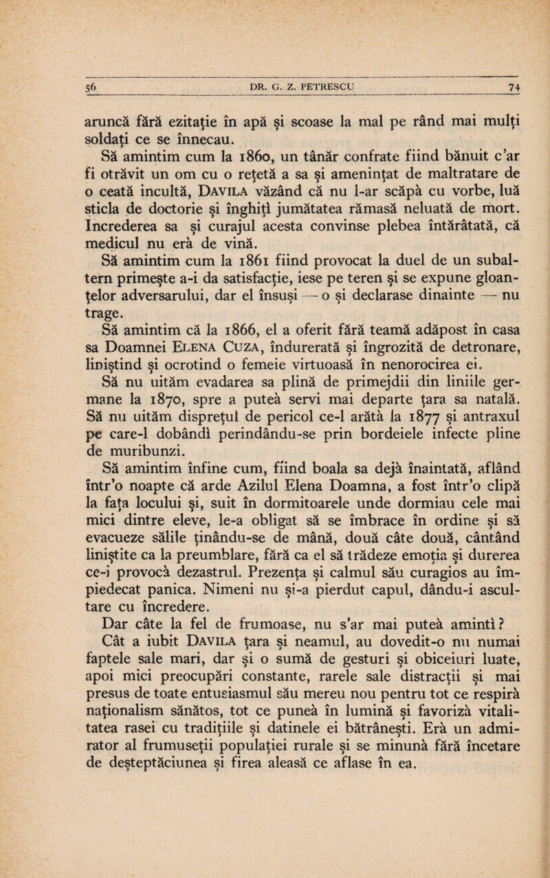 aruncă fără ezitaţie în apă şi scoase la mal pe rând mai mulţi soldaţi ce se înnecau. Să amintim cum la 1860, un tânăr confrate fiind bănuit c’ar fi otrăvit un om cu o retetă a sa si ameninţat de maltratare de > j y o ceată incultă, Davila văzând că nu l-ar scăpă cu vorbe, luă sticla de doctorie şi înghiţi jumătatea rămasă neluată de mort. încrederea sa şi curajul acesta convinse plebea întărâtată, că medicul nu eră de vină. Să amintim cum la 1861 fiind provocat la duel de un subal¬ tern primeşte a-i da satisfacţie, iese pe teren şi se expune gloan¬ ţelor adversarului, dar el însuşi — o şi declarase dinainte —- nu trage. Să amintim că la 1866, el a oferit fără teamă adăpost în casa sa Doamnei Elena Cuza, îndurerată şi îngrozită de detronare, liniştind şi ocrotind o femeie virtuoasă în nenorocirea ei. Să nu uităm evadarea sa plină de primejdii din liniile ger¬ mane la 1870, spre a putea servi mai departe ţara sa natală. Să nu uităm dispreţul de pericol ce-1 arătă la 1877 şi antraxul pe care-1 dobândi perindându-se prin bordeiele infecte pline de muribunzi. Să amintim înfine cum, fiind boala sa dejă înaintată, aflând într’o noapte că arde Azilul Elena Doamna, a fost într’o clipă la faţa locului şi, suit în dormitoarele unde dormiau cele mai mici dintre eleve, le-a obligat să se îmbrace în ordine şi să evacueze sălile ţinându-se de mână, două câte două, cântând liniştite ca la preumblare, fără ca el să trădeze emoţia şi durerea ce-i provocă dezastrul. Prezenţa şi calmul său curagios au îm¬ piedecat panica. Nimeni nu şi-a pierdut capul, dându-i ascul¬ tare cu încredere. Dar câte la fel de frumoase, nu s*ar mai puteă aminti? Cât a iubit Davila ţara şi neamul, au dovedit-o nu numai faptele sale mari, dar şi o sumă de gesturi şi obiceiuri luate, apoi mici preocupări constante, rarele sale distracţii şi mai presus de toate entusiasmul său mereu nou pentru tot ce respiră naţionalism sănătos, tot ce puneă în lumină şi favoriză vitali¬ tatea rasei cu tradiţiile şi datinele ei bătrâneşti. Eră un admi¬ rator al frumuseţii populaţiei rurale şi se minună fără încetare de deşteptăciunea şi firea aleasă ce aflase în ea.