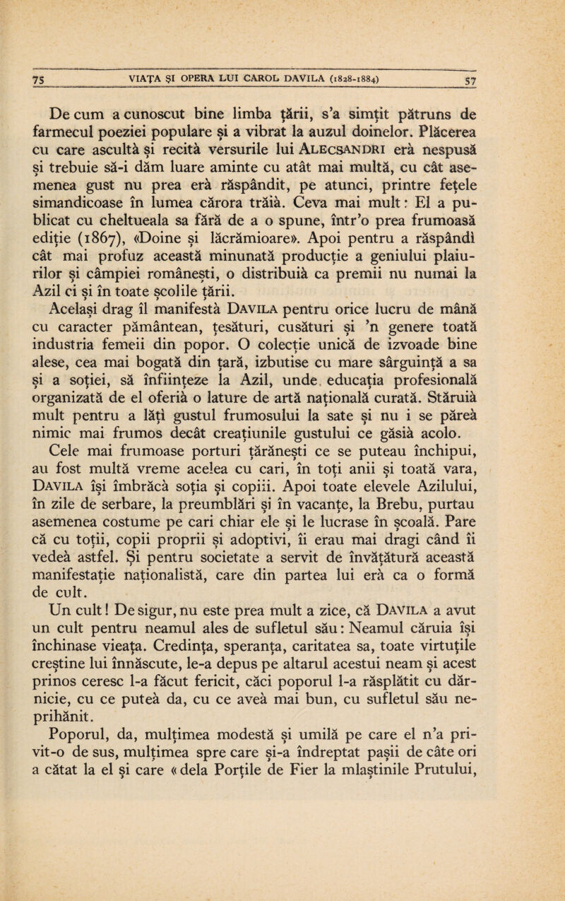 De cum a cunoscut bine limba ţării, s’a simţit pătruns de farmecul poeziei populare şi a vibrat la auzul doinelor. Plăcerea cu care ascultă şi recită versurile lui Alecsandri eră nespusă şi trebuie să-i dăm luare aminte cu atât mai multă, cu cât ase¬ menea gust nu prea eră răspândit, pe atunci, printre feţele simandicoase în lumea cărora trăiâ. Ceva mai mult: El a pu¬ blicat cu cheltueala sa fără de a o spune, într’o prea frumoasă ediţie (1867), «Doine şi lăcrămioare». Apoi pentru a răspândi cât mai profuz această minunată producţie a geniului plaiu¬ rilor şi câmpiei româneşti, o distribuiâ ca premii nu numai la Azil ci si în toate şcolile tării. y y y Acelaşi drag îl manifestă Davila pentru orice lucru de mână cu caracter pământean, ţesături, cusături şi ’n genere toată industria femeii din popor. O colecţie unică de izvoade bine alese, cea mai bogată din ţară, izbutise cu mare sârguinţă a sa şi a soţiei, să înfiinţeze la Azil, unde educaţia profesională organizată de el oferiă o lăture de artă naţională curată. Stăruiâ mult pentru a lăţi gustul frumosului la sate şi nu i se păreâ nimic mai frumos decât creaţiunile gustului ce găsiâ acolo. Cele mai frumoase porturi ţărăneşti ce se puteau închipui, au fost multă vreme acelea cu cari, în toti anii si toată vara, 7 y y 1 Davila îşi îmbrăcă soţia şi copiii. Apoi toate elevele Azilului, în zile de serbare, la preumblări şi în vacanţe, la Brebu, purtau asemenea costume pe cari chiar ele şi le lucrase în şcoală. Pare că cu toţii, copii proprii şi adoptivi, îi erau mai dragi când îi vedeâ astfel. Şi pentru societate a servit de învăţătură această manifestaţie naţionalistă, care din partea lui eră ca o formă de cult. Un cult! De sigur, nu este prea mult a zice, că Davila a avut un cult pentru neamul ales de sufletul său: Neamul căruia îşi închinase vieaţa. Credinţa, speranţa, caritatea sa, toate virtuţile creştine lui înnăscute, le-a depus pe altarul acestui neam şi acest prinos ceresc l-a făcut fericit, căci poporul l-a răsplătit cu dăr¬ nicie, cu ce puteâ da, cu ce aveâ mai bun, cu sufletul său ne¬ prihănit. Poporul, da, mulţimea modestă şi umilă pe care el n’a pri¬ vit-o de sus, mulţimea spre care şi-a îndreptat paşii de câte ori a cătat la el şi care « dela Porţile de Fier la mlaştinile Prutului,