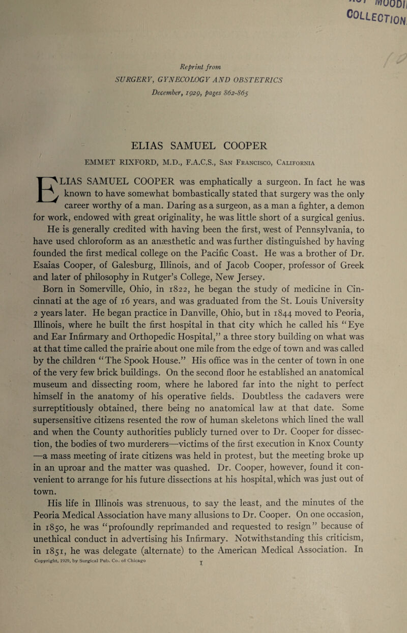 iv/uODIi COLLECT/ON, Reprint from SURGERY, GYNECOLOGY AND OBSTETRICS December, ig2g, pages 862-865 ELIAS SAMUEL COOPER / ^ EMMET RIXFORD, M.D., F.A.C.S., San Francisco, California Elias SAMUEL cooper was emphatically a surgeon. In fact he was known to have somewhat bombastically stated that surgery was the only career worthy of a man. Daring as a surgeon, as a man a fighter, a demon for work, endowed with great originality, he was little short of a surgical genius. He is generally credited with having been the first, west of Pennsylvania, to have used chloroform as an anaesthetic and was further distinguished by having founded the first medical college on the Pacific Coast. He was a brother of Dr. Esaias Cooper, of Galesburg, Illinois, and of Jacob Cooper, professor of Greek and later of philosophy in Rutger’s College, New Jersey. Born in Somerville, Ohio, in 1822, he began the study of medicine in Cin¬ cinnati at the age of 16 years, and was graduated from the St. Louis University 2 years later. He began practice in Danville, Ohio, but in 1844 moved to Peoria, Illinois, where he built the first hospital in that city which he called his ^‘Eye and Ear Infirmary and Orthopedic Hospital,” a three story building on what was at that time called the prairie about one mile from the edge of town and was called by the children “The Spook House.” His office was in the center of town in one of the very few brick buildings. On the second floor he established an anatomical museum and dissecting room, where he labored far into the night to perfect himself in the anatomy of his operative fields. Doubtless the cadavers were surreptitiously obtained, there being no anatomical law at that date. Some supersensitive citizens resented the row of human skeletons which lined the wall and when the County authorities publicly turned over to Dr. Cooper for dissec¬ tion, the bodies of two murderers—victims of the first execution in Knox County —a mass meeting of irate citizens was held in protest, but the meeting broke up in an uproar and the matter was quashed. Dr. Cooper, however, found it con¬ venient to arrange for his future dissections at his hospital, which was just out of town. His life in Illinois was strenuous, to say the least, and the minutes of the Peoria Medical Association have many allusions to Dr. Cooper. On one occasion, in 1850, he was “profoundly reprimanded and requested to resign” because of unethical conduct in advertising his Infirmary. Notwithstanding this criticism, in 1851, he was delegate (alternate) to the American Medical Association. In Copyright, 1929, by Surgical Pub. Co. of Chicago y