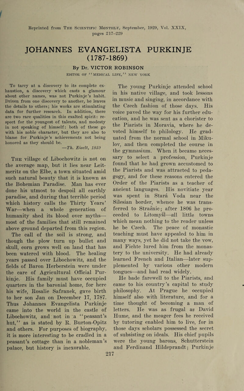 Reprinted from The Scientific Monthly, September, 1929, Yol. XXIX, pages 217-229 JOHANNES EVANGELISTA PURKINJE (1787-1869) By Dr. VICTOR ROBINSON EDITOR OF 11 MEDICAL LIFE,” NEW YORK To tarry at a discovery to its complete ex¬ haustion, a discovery which casts a glamour about other names, was not Purkinje’s habit. Driven from one discovery to another, he leaves the details to others; his works are stimulating data for further research. In addition, there are two rare qualities in this exalted spirit: re¬ spect for the youngest of talents, and modesty in not speaking of himself: both of these go with his noble character, but they are also to blame for Purkinje’s achievements not being honored as they should be. —Th. Eiselt, 1859 The village of Libochowitz is not on the average map, but it lies near Leit- meritz on the Elbe, a town situated amid such natural beauty that it is known as the Bohemian Paradise. Man has ever done his utmost to despoil all earthly paradise, and during that terrible period which history calls the Thirty Years’ War—when a whole generation of humanity shed its blood over myths— most of the families that still remained above ground departed from this region. The call of the soil is strong, and though the plow turn up bullet and skull, corn grows well on land that has been watered with blood. The healing years passed over Libochowitz, and the fields of Baron Herberstein were under the care of Agricultural Official Pur¬ kinje. His family must have occupied quarters in the baronial home, for here his wife, Rosalie Safranek, gave birth to her son Jan on December 17, 1787. Thus Johannes Evangelista Purkinje came into the world in the castle of Libochowitz, and not in a “peasant’s hut,” as is stated by R. Burton-Opitz and others. For purposes of biography, it is more interesting to be cradled in a peasant’s cottage than in a nobleman’s palace, but history is inexorable. The young Purkinje attended school in his native village, and took lessons in music and singing, in accordance with the Czech fashion of those days. His voice paved the way for his further edu¬ cation, and he was sent as a chorister to the Piarists in Moravia, where he de¬ voted himself to philology. He grad¬ uated from the normal school in Miku- lov, and then completed the course in the gymnasium. When it became neces¬ sary to select a profession, Purkinje found that he had grown accustomed to the Piarists and was attracted to peda¬ gogy, and for these reasons entered the Order of the Piarists as a teacher of ancient languages. His novitiate year was spent in Stara Voda near the Silesian border, whence he was trans¬ ferred to Straznic; after 1806 he pro¬ ceeded to Litomysl—all little towns which mean nothing to the reader unless he be Czech. The peace of monastic teaching must have appealed to him in many ways, yet he did not take the vow, and Fichte lured him from the monas¬ tery to the university. He had already learned French and Italian—later sup¬ plemented by various other modern tongues—and had read widely. He bade farewell to the Piarists, and came to his country’s capital to study philosophy. At Prague he occupied himself also with literature, and for a time thought of becoming a man of letters. He was as frugal as David Hume, and the meager fees he received by tutoring enabled him to live, for in those days scholars possessed the secret of subsisting on ideals. His chief pupils were the young barons, Schutterstein and Ferdinand Hildeprandt; Purkinje