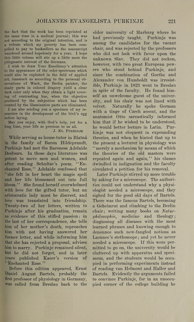 the fact that the work has been reprinted at the same time in a medical journal; this was not according to the original intention, and is a tribute which my poverty has been com¬ pelled to pay to booksellers as the manuscript wandered around hopelessly for a year. I hope this little volume will stir up a little more the phlegmatic interest of the Germans. I wish to draw Your Excellency’s attention to the appearance of the color-spectrums which could also be exploited in the field of applied art, inasmuch as according to the personal ob¬ servations of Wach, the Berlin painter, the shady parts in colored drapery yield a clear dark color only when they obtain a light cover¬ ing of contrasting hue, when the objective produced by the subjective which has been created by the illuminative parts are eliminated. I am also sending you a specimen of my re¬ searches in the development of the bird’s egg before laying. May you enjoy, with God’s help, yet for a long time, your life so precious to us all. J. Ev. PURKINJE While serving as house-tutor in Blatna in the family of Baron Hildeprandt, Purkinje had met the Baroness Adelaide Desfours. In those days literature was potent to move men and women, and after reading Schultze’s poem, “En¬ chanted Rose,” Adelaide confessed that “she felt in her heart the magic spell and her life blossomed out into full bloom.” She found herself overwhelmed with love for the gifted tutor, but an aristocratic lady must be discreet, and love was translated into friendship. Twenty-two of her letters, written to Purkinje after his graduation, remain as evidence of this stifled passion: in the last of her correspondence, she tells him of her mother’s death, reproaches him with not having answered her former letter, and while informing him that she has rejected a proposal, advises him to marry. Purkinje remained silent, but he did not forget, and in later years published Kacer’s version of “Enchanted Rose.” Before this edition appeared, Ernst Daniel August Bartels, probably the first professor of physiology in Germany, was called from Breslau back to the older university of Marburg where he had previously taught. Purkinje was among the candidates for the vacant chair, and was rejected by the professors who did not look with favor upon the unknown Slav. They did not reckon, however, with two great European pow¬ ers who stood behind Purkinje, and since the combination of Goethe and Alexander von Humboldt was irresist¬ ible, Purkinje in 1823 went to Breslau in spite of the faculty. He found him¬ self an unwelcome guest of the univer¬ sity, and his chair was not lined with velvet. Naturally he spoke German with a tinge of Czech accent, and the anatomist Otto sarcastically informed him that if he wished to be understood, he would better lecture in Latin. Pur¬ kinje was not eloquent in expounding theories, and when he hinted that up to the present a lecturer in physiology was 4 ‘ merely a mechanism by means of which the theories of the old masters were repeated again and again,” his classes dwindled in indignation and the faculty circulated a petition for his removal. Later Purkinje stirred up more trouble by asking for a microscope. The authori¬ ties could not understand why a physi¬ ologist needed a microscope, and they sighed for the good old days of Bartels. There was the famous Bartels, becoming a Geheimrat and climbing to the Berlin chair; writing many books on Natur- philosophie, medicine and theology; diagnosing all diseases with the most learned phrases and knowing enough to denounce such new-fangled notions as Laennec’s stethoscope; and yet he never needed a microscope. If this were per¬ mitted to go on, the university would be cluttered up with apparatus and speci¬ mens, and the students would be occu¬ pied in performing experiments instead of reading van Helmont and Haller and Bartels. Evidently the arguments failed to convince Purkinje, for in an unoccu¬ pied corner of the college building he