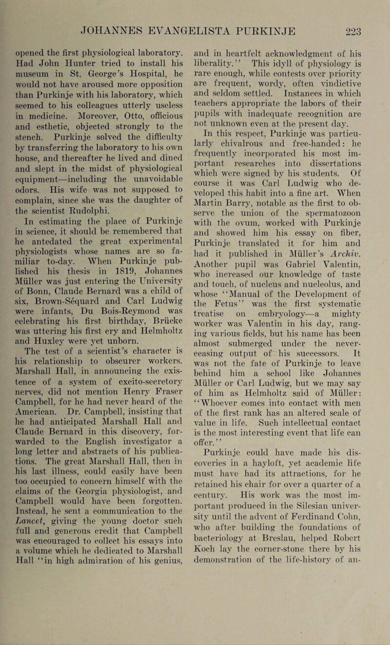 opened the first physiological laboratory. Had John Hunter tried to install his museum in St. George’s Hospital, he would not have aroused more opposition than Purkinje with his laboratory, which seemed to his colleagues utterly useless in medicine. Moreover, Otto, officious and esthetic, objected strongly to the stench. Purkinje solved the difficulty by transferring the laboratory to his own house, and thereafter he lived and dined and slept in the midst of physiological equipment—including the unavoidable odors. His wife was not supposed to complain, since she was the daughter of the scientist Rudolph! In estimating the place of Purkinje in science, it should be remembered that he antedated the great experimental physiologists whose names are so fa¬ miliar to-day. When Purkinje pub¬ lished his thesis in 1819, Johannes Muller was just entering the University of Bonn, Claude Bernard was a child of six, Brown-Sequard and Carl Ludwig were infants, Du Bois-Reymond was celebrating his first birthday, Briieke was uttering his first cry and Helmholtz and Huxley were yet unborn. The test of a scientist’s character is his relationship to obscurer workers. Marshall Hall, in announcing the exis¬ tence of a system of excito-secretory nerves, did not mention Henry Fraser Campbell, for he had never heard of the American. Dr. Campbell, insisting that he had anticipated Marshall Hall and Claude Bernard in this discovery, for¬ warded to the English investigator a long letter and abstracts of his publica¬ tions. The great Marshall Hall, then in his last illness, could easily have been too occupied to concern himself with the claims of the Georgia physiologist, and Campbell would have been forgotten. Instead, he sent a communication to the Lancet, giving the young doctor such full and generous credit that Campbell was encouraged to collect his essays into a volume which he dedicated to Marshall Hall “in high admiration of his genius, and in heartfelt acknowledgment of his liberality.” This idyll of physiology is rare enough, while contests over priority are frequent, wordy, often vindictive and seldom settled. Instances in which teachers appropriate the labors of their pupils with inadequate recognition are not unknown even at the present day. In this respect, Purkinje was particu¬ larly chivalrous and free-handed: he frequently incorporated his most im¬ portant researches into dissertations which were signed by his students. Of course it was Carl Ludwig who de¬ veloped this habit into a fine art. When Martin Barry, notable as the first to ob¬ serve the union of the spermatozoon with the ovum, worked with Purkinje and showed him his essay on fiber, Purkinje translated it for him and had it published in Muller’s Archiv. Another pupil was Gabriel Valentin, who increased our knowledge of taste and touch, of nucleus and nucleolus, and whose “Manual of the Development of the Fetus” was the first systematic treatise on embryology—a mighty worker was Valentin in his day, rang¬ ing various fields, but his name has been almost submerged under the never- ceasing output of his successors. It was not the fate of Purkinje to leave behind him a school like Johannes Muller or Carl Ludwig, but we may say of him as Helmholtz said of Muller: “Whoever comes into contact with men of the first rank has an altered scale of value in life. Such intellectual contact is the most interesting event that life can offer. ” Purkinje could have made his dis¬ coveries in a hayloft, yet academic life must have had its attractions, for he retained his chair for over a quarter of a century. His work was the most im¬ portant produced in the Silesian univer¬ sity until the advent of Ferdinand Cohn, who after building the foundations of bacteriology at Breslau, helped Robert Koch lay the corner-stone there by his demonstration of the life-history of an-