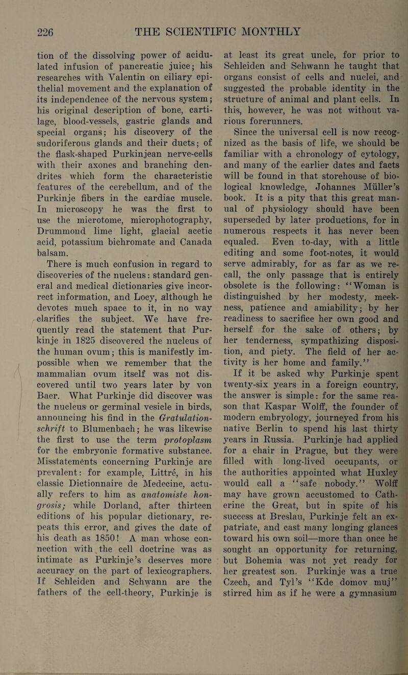 tion of the dissolving power of acidu¬ lated infusion of pancreatic juice; his researches with Yalentin on ciliary epi¬ thelial movement and the explanation of its independence of the nervous system; his original description of bone, carti¬ lage, blood-vessels, gastric glands and special organs; his discovery of the sudoriferous glands and their ducts; of the flask-shaped Purkinjean nerve-cells with their axones and branching den¬ drites which form the characteristic features of the cerebellum, and of the Purkinje fibers in the cardiac muscle. In microscopy he was the first to use the microtome, microphotography, Drummond lime light, glacial acetic acid, potassium bichromate and Canada balsam. There is much confusion in regard to discoveries of the nucleus: standard gen¬ eral and medical dictionaries give incor¬ rect information, and Locy, although he devotes much space to it, in no way clarifies the subject. We have fre¬ quently read the statement that Pur¬ kinje in 1825 discovered the nucleus of the human ovum; this is manifestly im¬ possible when we remember that the mammalian ovum itself was not dis¬ covered until two years later by von Baer. What Purkinje did discover was the nucleus or germinal vesicle in birds, announcing his find in the Gratulation- schrift to Blumenbach; he was likewise the first to use the term 'protoplasm for the embryonic formative substance. Misstatements concerning Purkinje are prevalent: for example, Littre, in his classic Dictionnaire de Medecine, actu¬ ally refers to him as anatomiste hon- grosis; while Dorland, after thirteen editions of his popular dictionary, re¬ peats this error, and gives the date of his death as 1850! A man whose con¬ nection with the cell doctrine was as intimate as Purkinje’s deserves more accuracy on the part of lexicographers. If Schleiden and Schwann are the fathers of the cell-theory, Purkinje is at least its great uncle, for prior to Schleiden and Schwann he taught that organs consist of cells and nuclei, and suggested the probable identity in the structure of animal and plant cells. In this, however, he was not without va¬ rious forerunners. Since the universal cell is now recog¬ nized as the basis of life, we should be familiar with a chronology of cytology, and many of the earlier dates and facts will be found in that storehouse of bio¬ logical knowledge, Johannes Muller’s book. It is a pity that this great man¬ ual of physiology should have been superseded by later productions, for in numerous respects it has never been equaled. Even to-day, with a little editing and some foot-notes, it would serve admirably, for as far as we re¬ call, the only passage that is entirely obsolete is the following: “Woman is distinguished by her modesty, meek¬ ness, patience and amiability; by her readiness to sacrifice her own good and herself for the sake of others; by her tenderness, sympathizing disposi¬ tion, and piety. The field of her ac¬ tivity is her home and family.” If it be asked why Purkinje spent twenty-six years in a foreign country, the answer is simple: for the same rea¬ son that Kaspar Wolff, the founder of modern embryology, journeyed from his native Berlin to spend his last thirty years in Russia. Purkinje had applied for a chair in Prague, but they were filled with long-lived occupants, or the authorities appointed what Huxley would call a “safe nobody.” Wolff may have grown accustomed to Cath¬ erine the Great, but in spite of his success at Breslau, Purkinje felt an ex¬ patriate, and cast many longing glances toward his own soil—more than once he sought an opportunity for returning, but Bohemia was not yet ready for her greatest son. Purkinje was a true Czech, and Tyl’s “Kde domov muj” stirred him as if he were a gymnasium