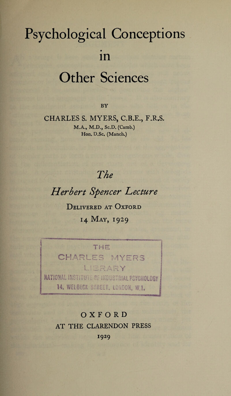 Psychological Conceptions in Other Sciences BY CHARLES S. MYERS, C.B.E., F.R.S. M.A., M.D., Sc.D. (Camb.) Hon. D.Sc, (Manch.) The Herbert Spencer Lecture Delivered at Oxford 14 May, 1929 OXFORD AT THE CLARENDON PRESS 1929