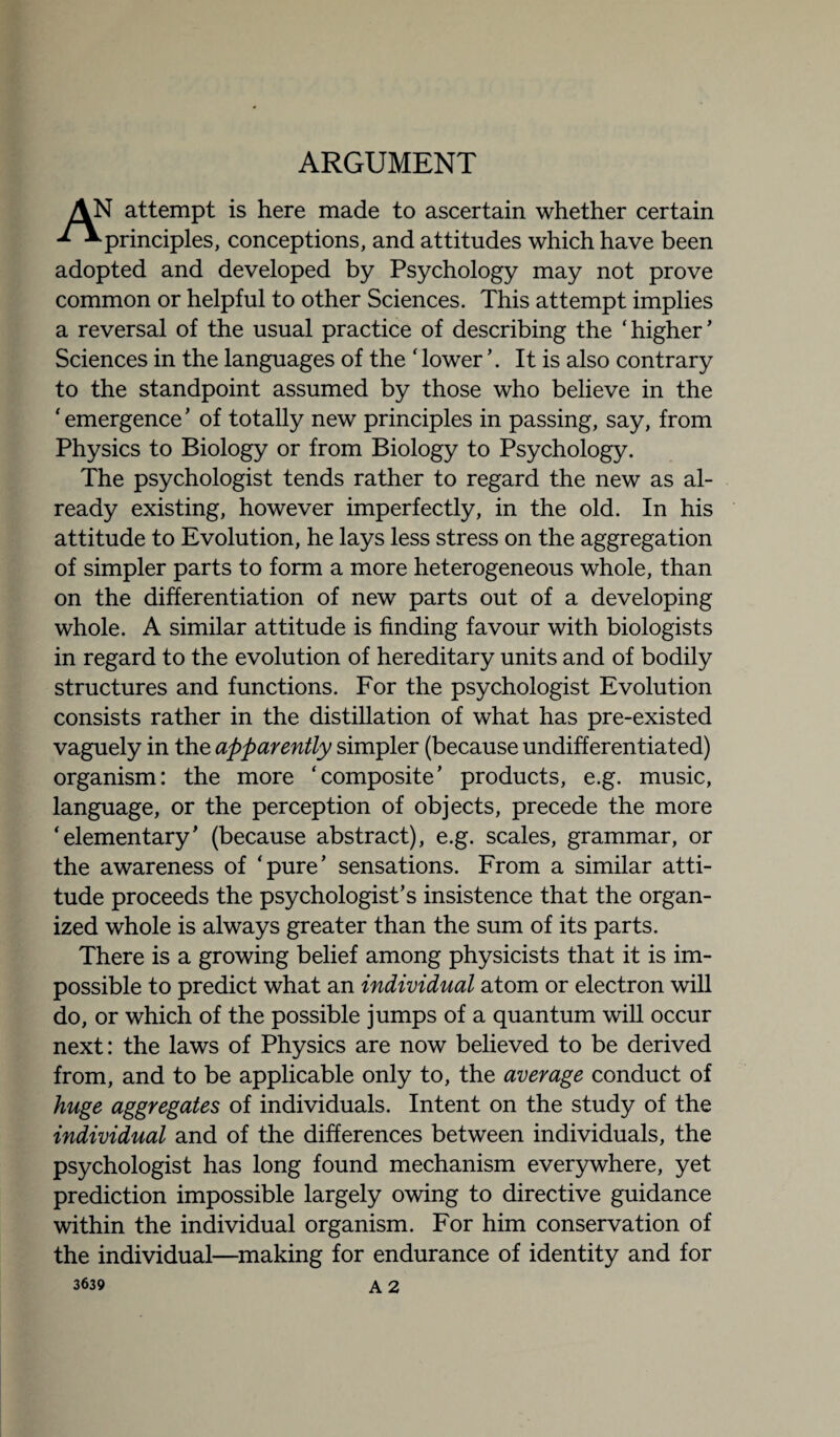 ARGUMENT AN attempt is here made to ascertain whether certain ^principles, conceptions, and attitudes which have been adopted and developed by Psychology may not prove common or helpful to other Sciences. This attempt implies a reversal of the usual practice of describing the ‘higher’ Sciences in the languages of the ‘ lower It is also contrary to the standpoint assumed by those who believe in the ‘ emergence ’ of totally new principles in passing, say, from Physics to Biology or from Biology to Psychology. The psychologist tends rather to regard the new as al¬ ready existing, however imperfectly, in the old. In his attitude to Evolution, he lays less stress on the aggregation of simpler parts to form a more heterogeneous whole, than on the differentiation of new parts out of a developing whole. A similar attitude is finding favour with biologists in regard to the evolution of hereditary units and of bodily structures and functions. For the psychologist Evolution consists rather in the distillation of what has pre-existed vaguely in the apparently simpler (because undifferentiated) organism: the more ‘composite’ products, e.g. music, language, or the perception of objects, precede the more ‘elementary’ (because abstract), e.g. scales, grammar, or the awareness of ‘pure’ sensations. From a similar atti¬ tude proceeds the psychologist’s insistence that the organ¬ ized whole is always greater than the sum of its parts. There is a growing belief among physicists that it is im¬ possible to predict what an individual atom or electron will do, or which of the possible jumps of a quantum will occur next: the laws of Physics are now believed to be derived from, and to be applicable only to, the average conduct of huge aggregates of individuals. Intent on the study of the individual and of the differences between individuals, the psychologist has long found mechanism everywhere, yet prediction impossible largely owing to directive guidance within the individual organism. For him conservation of the individual—making for endurance of identity and for 3639 A 2