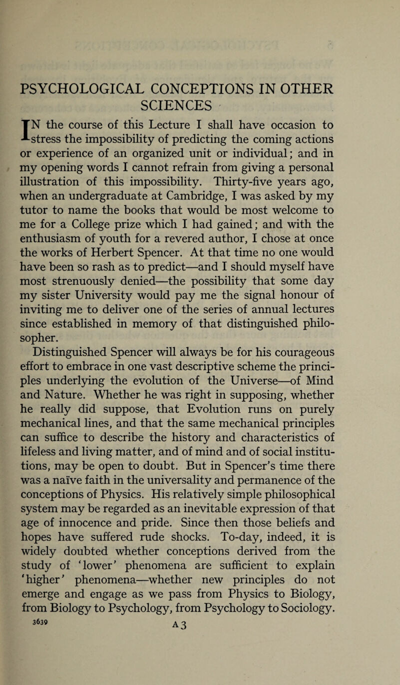 SCIENCES IN the course of this Lecture I shall have occasion to stress the impossibility of predicting the coming actions or experience of an organized unit or individual; and in my opening words I cannot refrain from giving a personal illustration of this impossibility. Thirty-five years ago, when an undergraduate at Cambridge, I was asked by my tutor to name the books that would be most welcome to me for a College prize which I had gained; and with the enthusiasm of youth for a revered author, I chose at once the works of Herbert Spencer. At that time no one would have been so rash as to predict—and I should myself have most strenuously denied—the possibility that some day my sister University would pay me the signal honour of inviting me to deliver one of the series of annual lectures since established in memory of that distinguished philo¬ sopher. Distinguished Spencer will always be for his courageous effort to embrace in one vast descriptive scheme the princi¬ ples underlying the evolution of the Universe—of Mind and Nature. Whether he was right in supposing, whether he really did suppose, that Evolution runs on purely mechanical lines, and that the same mechanical principles can suffice to describe the history and characteristics of lifeless and living matter, and of mind and of social institu¬ tions, may be open to doubt. But in Spencer’s time there was a naive faith in the universality and permanence of the conceptions of Physics. His relatively simple philosophical system may be regarded as an inevitable expression of that age of innocence and pride. Since then those beliefs and hopes have suffered rude shocks. To-day, indeed, it is widely doubted whether conceptions derived from the study of ‘lower’ phenomena are sufficient to explain ' higher ’ phenomena—whether new principles do not emerge and engage as we pass from Physics to Biology, from Biology to Psychology, from Psychology to Sociology.