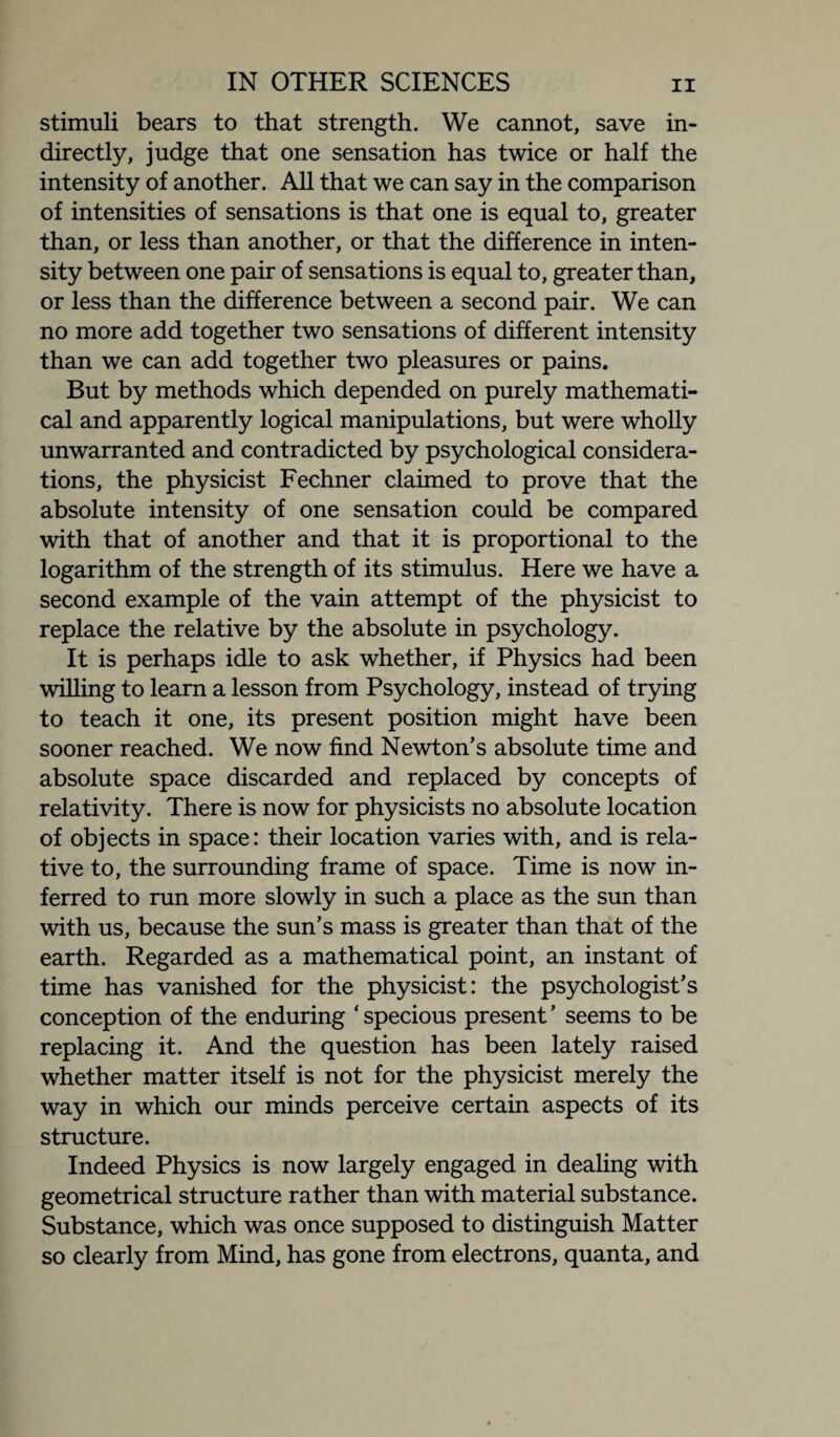 stimuli bears to that strength. We cannot, save in¬ directly, judge that one sensation has twice or half the intensity of another. All that we can say in the comparison of intensities of sensations is that one is equal to, greater than, or less than another, or that the difference in inten¬ sity between one pair of sensations is equal to, greater than, or less than the difference between a second pair. We can no more add together two sensations of different intensity than we can add together two pleasures or pains. But by methods which depended on purely mathemati¬ cal and apparently logical manipulations, but were wholly unwarranted and contradicted by psychological considera¬ tions, the physicist Fechner claimed to prove that the absolute intensity of one sensation could be compared with that of another and that it is proportional to the logarithm of the strength of its stimulus. Here we have a second example of the vain attempt of the physicist to replace the relative by the absolute in psychology. It is perhaps idle to ask whether, if Physics had been willing to learn a lesson from Psychology, instead of trying to teach it one, its present position might have been sooner reached. We now find Newton’s absolute time and absolute space discarded and replaced by concepts of relativity. There is now for physicists no absolute location of objects in space: their location varies with, and is rela¬ tive to, the surrounding frame of space. Time is now in¬ ferred to run more slowly in such a place as the sun than with us, because the sun’s mass is greater than that of the earth. Regarded as a mathematical point, an instant of time has vanished for the physicist: the psychologist’s conception of the enduring * specious present ’ seems to be replacing it. And the question has been lately raised whether matter itself is not for the physicist merely the way in which our minds perceive certain aspects of its structure. Indeed Physics is now largely engaged in dealing with geometrical structure rather than with material substance. Substance, which was once supposed to distinguish Matter so clearly from Mind, has gone from electrons, quanta, and