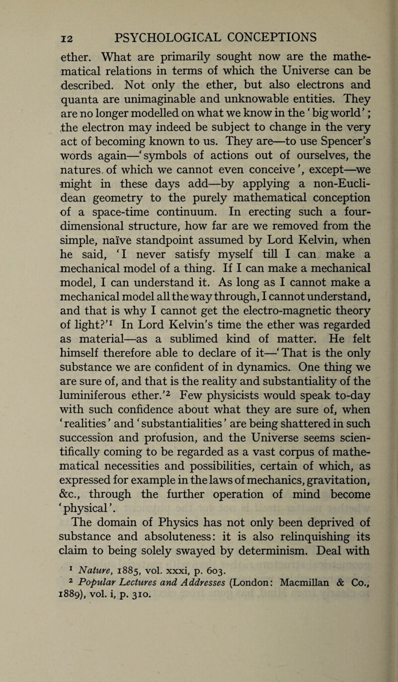 ether. What are primarily sought now are the mathe¬ matical relations in terms of which the Universe can be described. Not only the ether, but also electrons and quanta are unimaginable and unknowable entities. They are no longer modelled on what we know in the ‘ big world ’; the electron may indeed be subject to change in the very act of becoming known to us. They are—to use Spencer’s words again—‘symbols of actions out of ourselves, the natures, of which we cannot even conceive’, except—we might in these days add—by applying a non-Eucli- dean geometry to the purely mathematical conception of a space-time continuum. In erecting such a four¬ dimensional structure, how far are we removed from the simple, naive standpoint assumed by Lord Kelvin, when he said, ‘I never satisfy myself till I can make a mechanical model of a thing. If I can make a mechanical model, I can understand it. As long as I cannot make a mechanical model all the way through, I cannot understand, and that is why I cannot get the electro-magnetic theory of light?’1 In Lord Kelvin’s time the ether was regarded as material—as a sublimed kind of matter. He felt himself therefore able to declare of it—‘That is the only substance we are confident of in dynamics. One thing we are sure of, and that is the reality and substantiality of the luminiferous ether.’2 Few physicists would speak to-day with such confidence about what they are sure of, when ‘ realities ’ and ‘ substantialities ’ are being shattered in such succession and profusion, and the Universe seems scien¬ tifically coming to be regarded as a vast corpus of mathe¬ matical necessities and possibilities, certain of which, as expressed for example in the laws of mechanics, gravitation, &c., through the further operation of mind become ‘physical’. The domain of Physics has not only been deprived of substance and absoluteness: it is also relinquishing its claim to being solely swayed by determinism. Deal with 1 Nature, 1885, vol. xxxi, p. 603. 2 Popular Lectures and Addresses (London: Macmillan & Co., 1889), vol. i, p. 310.