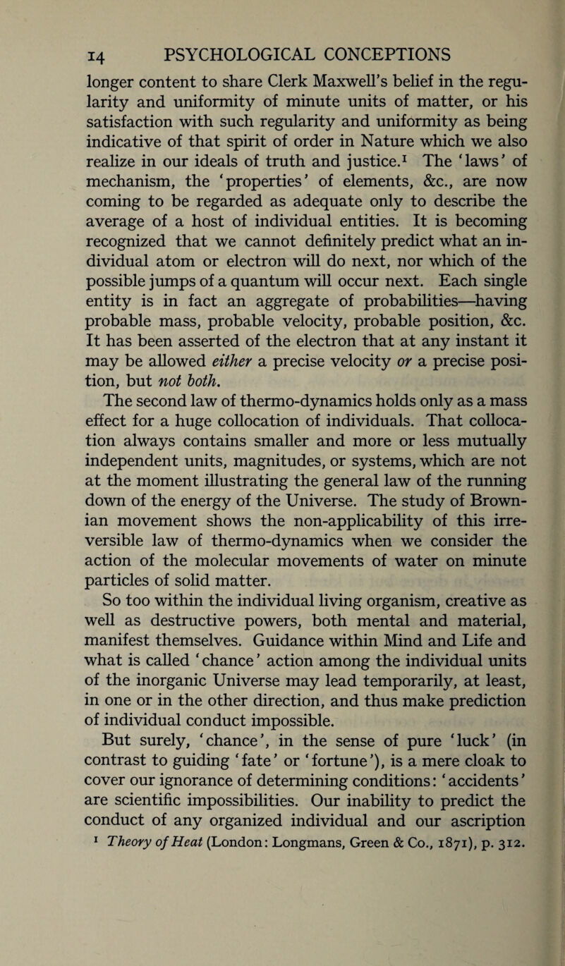 longer content to share Clerk Maxwell’s belief in the regu¬ larity and uniformity of minute units of matter, or his satisfaction with such regularity and uniformity as being indicative of that spirit of order in Nature which we also realize in our ideals of truth and justice.1 The ‘laws’ of mechanism, the ‘properties’ of elements, &c., are now coming to be regarded as adequate only to describe the average of a host of individual entities. It is becoming recognized that we cannot definitely predict what an in¬ dividual atom or electron will do next, nor which of the possible jumps of a quantum will occur next. Each single entity is in fact an aggregate of probabilities—having probable mass, probable velocity, probable position, &c. It has been asserted of the electron that at any instant it may be allowed either a precise velocity or a precise posi¬ tion, but not both. The second law of thermo-dynamics holds only as a mass effect for a huge collocation of individuals. That colloca¬ tion always contains smaller and more or less mutually independent units, magnitudes, or systems, which are not at the moment illustrating the general law of the running down of the energy of the Universe. The study of Brown¬ ian movement shows the non-applicability of this irre¬ versible law of thermo-dynamics when we consider the action of the molecular movements of water on minute particles of solid matter. So too within the individual living organism, creative as well as destructive powers, both mental and material, manifest themselves. Guidance within Mind and Life and what is called ‘ chance ’ action among the individual units of the inorganic Universe may lead temporarily, at least, in one or in the other direction, and thus make prediction of individual conduct impossible. But surely, ‘chance’, in the sense of pure ‘luck’ (in contrast to guiding ‘fate’ or ‘fortune’), is a mere cloak to cover our ignorance of determining conditions: ‘ accidents ’ are scientific impossibilities. Our inability to predict the conduct of any organized individual and our ascription 1 Theory of Heat (London: Longmans, Green & Co., 1871), p. 312.