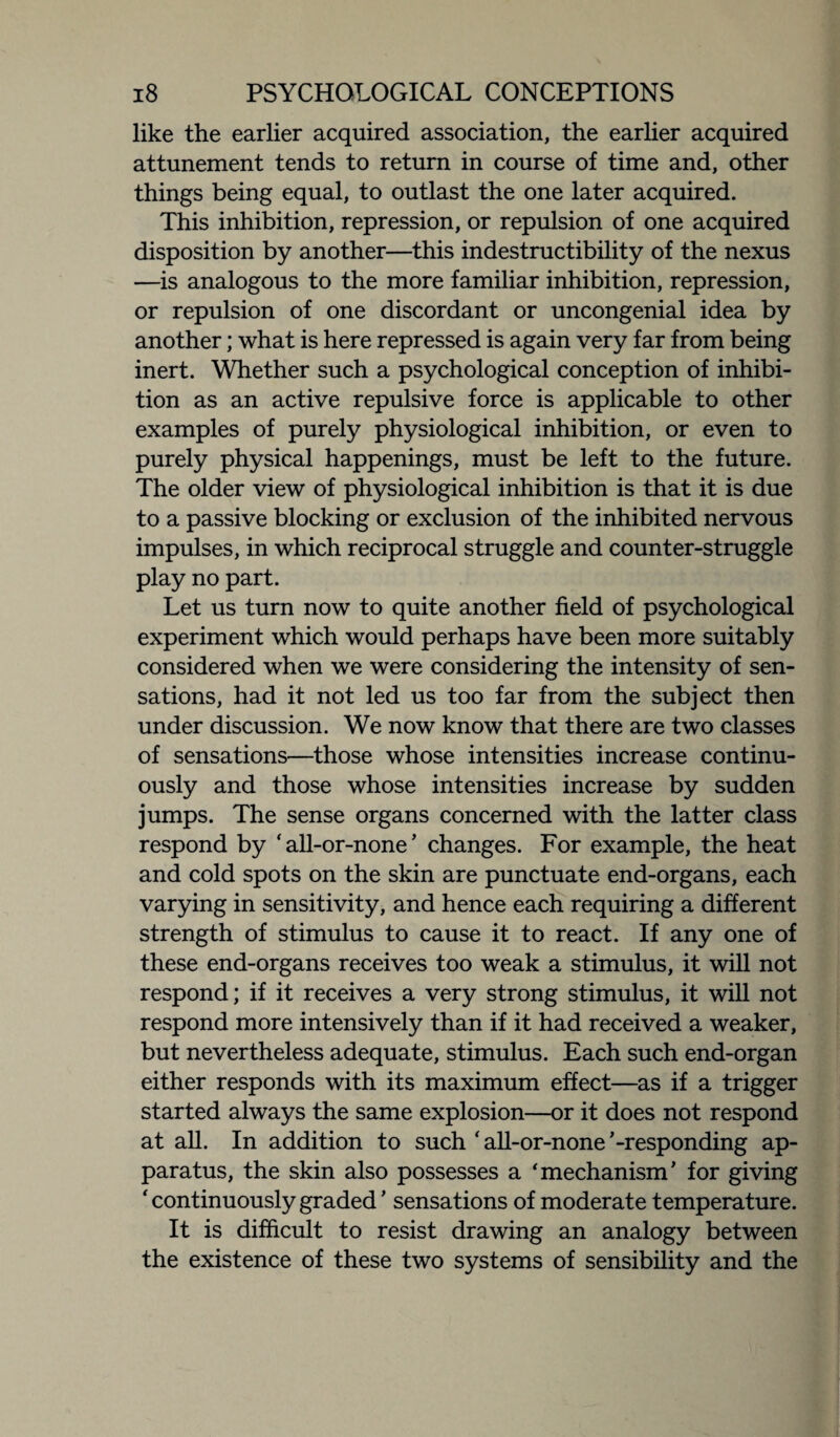 like the earlier acquired association, the earlier acquired attunement tends to return in course of time and, other things being equal, to outlast the one later acquired. This inhibition, repression, or repulsion of one acquired disposition by another—this indestructibility of the nexus —is analogous to the more familiar inhibition, repression, or repulsion of one discordant or uncongenial idea by another; what is here repressed is again very far from being inert. Whether such a psychological conception of inhibi¬ tion as an active repulsive force is applicable to other examples of purely physiological inhibition, or even to purely physical happenings, must be left to the future. The older view of physiological inhibition is that it is due to a passive blocking or exclusion of the inhibited nervous impulses, in which reciprocal struggle and counter-struggle play no part. Let us turn now to quite another field of psychological experiment which would perhaps have been more suitably considered when we were considering the intensity of sen¬ sations, had it not led us too far from the subject then under discussion. We now know that there are two classes of sensations—those whose intensities increase continu¬ ously and those whose intensities increase by sudden jumps. The sense organs concerned with the latter class respond by ‘ all-or-none' changes. For example, the heat and cold spots on the skin are punctuate end-organs, each varying in sensitivity, and hence each requiring a different strength of stimulus to cause it to react. If any one of these end-organs receives too weak a stimulus, it will not respond; if it receives a very strong stimulus, it will not respond more intensively than if it had received a weaker, but nevertheless adequate, stimulus. Each such end-organ either responds with its maximum effect—as if a trigger started always the same explosion—or it does not respond at all. In addition to such ‘ all-or-none'-responding ap¬ paratus, the skin also possesses a 'mechanism' for giving ‘ continuously graded' sensations of moderate temperature. It is difficult to resist drawing an analogy between the existence of these two systems of sensibility and the