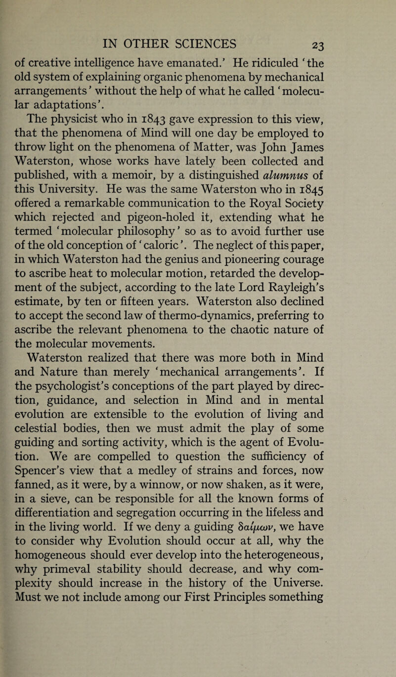 of creative intelligence have emanated.’ He ridiculed ‘the old system of explaining organic phenomena by mechanical arrangements ’ without the help of what he called ‘ molecu¬ lar adaptations’. The physicist who in 1843 gave expression to this view, that the phenomena of Mind will one day be employed to throw light on the phenomena of Matter, was John James Wat erst on, whose works have lately been collected and published, with a memoir, by a distinguished alumnus of this University. He was the same Waterston who in 1845 offered a remarkable communication to the Royal Society which rejected and pigeon-holed it, extending what he termed ‘molecular philosophy’ so as to avoid further use of the old conception of ‘ caloric ’. The neglect of this paper, in which Waterston had the genius and pioneering courage to ascribe heat to molecular motion, retarded the develop¬ ment of the subject, according to the late Lord Rayleigh's estimate, by ten or fifteen years. Waterston also declined to accept the second law of thermo-dynamics, preferring to ascribe the relevant phenomena to the chaotic nature of the molecular movements. Waterston realized that there was more both in Mind and Nature than merely ‘mechanical arrangements’. If the psychologist’s conceptions of the part played by direc¬ tion, guidance, and selection in Mind and in mental evolution are extensible to the evolution of living and celestial bodies, then we must admit the play of some guiding and sorting activity, which is the agent of Evolu¬ tion. We are compelled to question the sufficiency of Spencer’s view that a medley of strains and forces, now fanned, as it were, by a winnow, or now shaken, as it were, in a sieve, can be responsible for all the known forms of differentiation and segregation occurring in the lifeless and in the living world. If we deny a guiding haliiojv, we have to consider why Evolution should occur at all, why the homogeneous should ever develop into the heterogeneous, why primeval stability should decrease, and why com¬ plexity should increase in the history of the Universe. Must we not include among our First Principles something