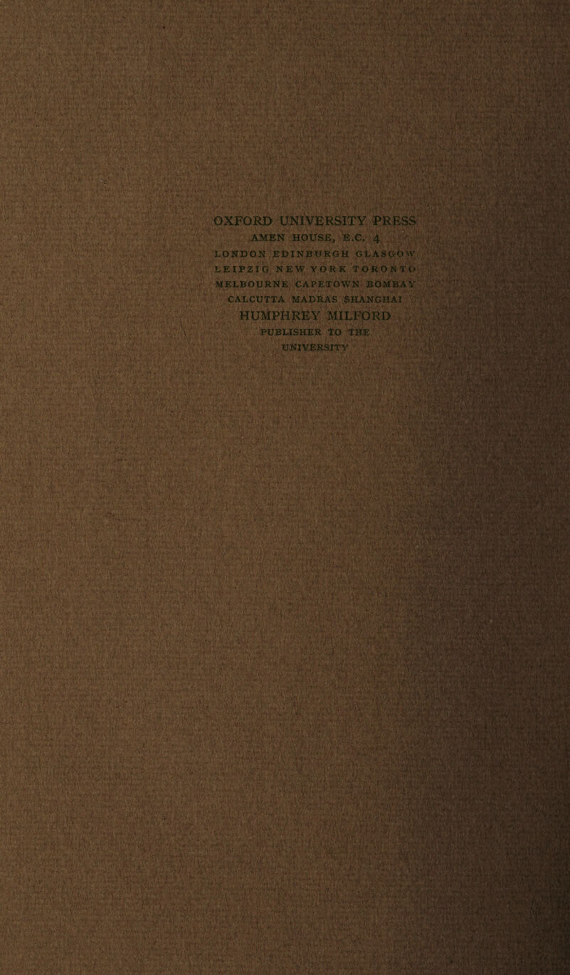 • 'toil 1 *»• ' i'V *-V. *•-,• ••> .up i . . -va: \ ■ VX4'** ;-/‘v* V-'v.•■•••■ v*.\ **■'* gl. >^£p . *’J?v $ <■• g*. ' *Si OXFORD UNIVERSITY PRESS AMEN HOUSE, E.C. 4 LONDON EDINBURGH GLASGOW LEIPZIG NEW YORK TORONTO MELBOURNE CAPETOWN BOMBAY CALCUTTA MADRAS SHANGHAI HUMPHREY MILFORD PUBLISHER TO THE UNIVERSITY T<ri Y\H LV* ■ V S& -vV- •' ... k/ ■ - • 1 r* • Uvi- §&.&• ' V-? D4. fV^. .; *.f. -•■-A- v-._ y. '• ■ •• ; * v * . : •;. ' • . -' V-.--• ... •: (V;-. V n »•••;*•- :.,y- -,f *• ■*( ^ . .**..• vV ■' • • ‘ <•' ’■>.//■ jWl/W^UV- ■ *. i.U.rv • v. .,• * • ; • „ • .. ■ •- \ ■ ^rWFf: u ■•■w“Ws * -!:;S*: '. A r.'', 'v • J- -. & -. •» v- m ‘ H ?*■ ■ ■■■: .Vr..:, ' v ;•■.■? *m.‘£ ¥>. T‘?:.•. ' / ' • • ••» • r • O i Vo .*> •. ./•• v$« -V'-t ■ h'-W*' ■' •V'^'r; ■ *■ 1 . -•*, >•«. . Mu|.4w-: <yfrny >■••■':■,—- ■; ' s' '' ' ''. ■*' -r-; - “A'V. > •.•;. ,V'' • v^*'n-1*- W'* •j;; •' • ? i f ' •.' ,<p i.J$ •■*»•.♦* i;„« <vV.’v3^ i. «•;. (■■ f--^'■;■'?• iU-’wf • ' ! 1 ■ ‘-v ^ v - ■‘. V- )> . R. , . . •., •;,.. •? •'•>, • ;. , iii * . • • • ' '• f •V.f' •* <’ 7 ‘ '' ■ i',4' ' ' -’v.LV. • 'U ;?3S5%i?4T'-5?••*»^lrv« J v V-'.V •' ‘ J.!»4>* .'$) ■j. ;j- \ • • . ,,!\\ 1; ■, ?J>Cfc'>Vv;*7.- ! ,,kV' '• ? V.V-1'- ■ • 'ilr'; • V- * 4' h >■>■