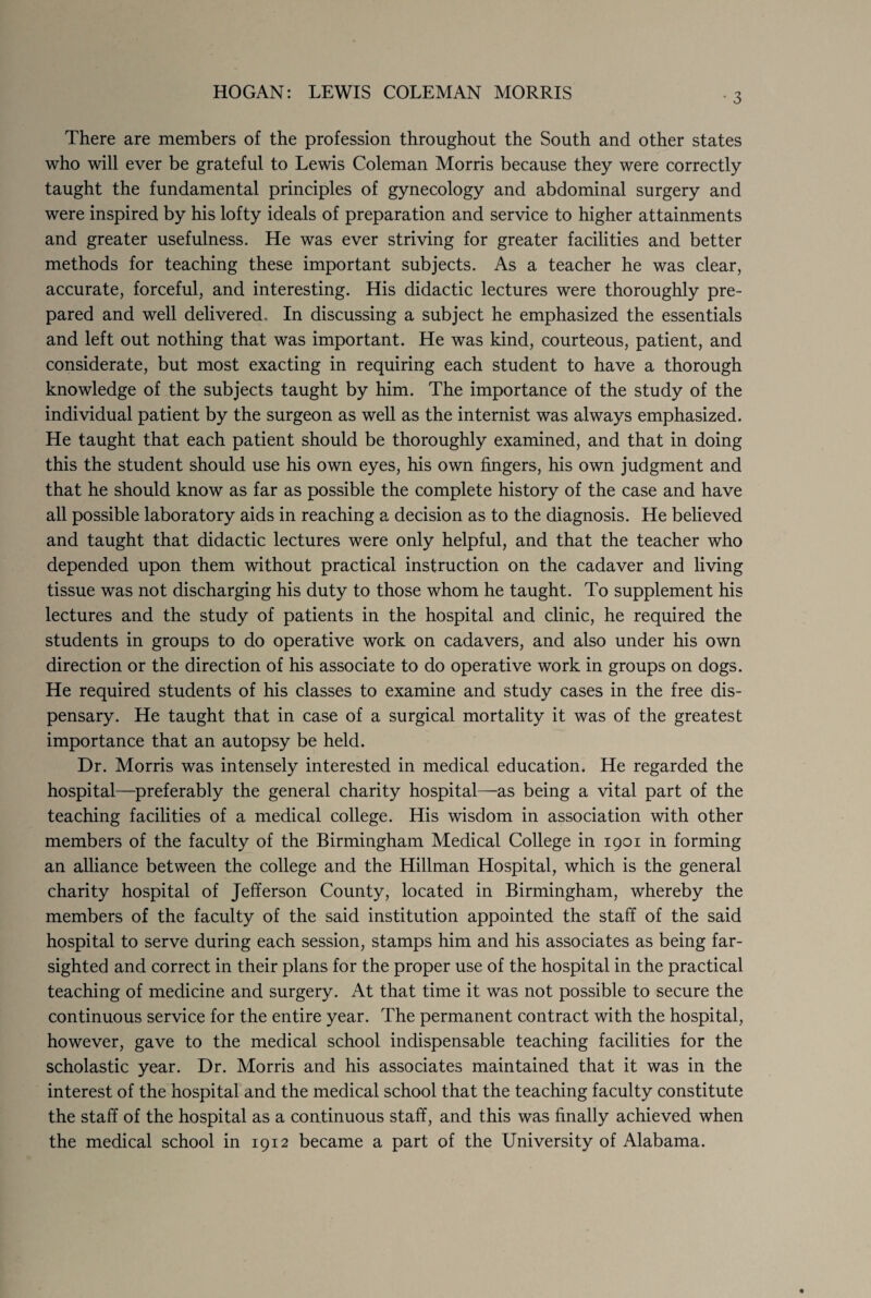 There are members of the profession throughout the South and other states who will ever be grateful to Lewis Coleman Morris because they were correctly taught the fundamental principles of gynecology and abdominal surgery and were inspired by his lofty ideals of preparation and service to higher attainments and greater usefulness. He was ever striving for greater facilities and better methods for teaching these important subjects. As a teacher he was clear, accurate, forceful, and interesting. His didactic lectures were thoroughly pre¬ pared and well delivered. In discussing a subject he emphasized the essentials and left out nothing that was important. He was kind, courteous, patient, and considerate, but most exacting in requiring each student to have a thorough knowledge of the subjects taught by him. The importance of the study of the individual patient by the surgeon as well as the internist was always emphasized. He taught that each patient should be thoroughly examined, and that in doing this the student should use his own eyes, his own fingers, his own judgment and that he should know as far as possible the complete history of the case and have all possible laboratory aids in reaching a decision as to the diagnosis. He believed and taught that didactic lectures were only helpful, and that the teacher who depended upon them without practical instruction on the cadaver and living tissue was not discharging his duty to those whom he taught. To supplement his lectures and the study of patients in the hospital and clinic, he required the students in groups to do operative work on cadavers, and also under his own direction or the direction of his associate to do operative work in groups on dogs. He required students of his classes to examine and study cases in the free dis¬ pensary. He taught that in case of a surgical mortality it was of the greatest importance that an autopsy be held. Dr. Morris was intensely interested in medical education. He regarded the hospital—preferably the general charity hospital—as being a vital part of the teaching facilities of a medical college. His wisdom in association with other members of the faculty of the Birmingham Medical College in 1901 in forming an alliance between the college and the Hillman Hospital, which is the general charity hospital of Jefferson County, located in Birmingham, whereby the members of the faculty of the said institution appointed the staff of the said hospital to serve during each session, stamps him and his associates as being far¬ sighted and correct in their plans for the proper use of the hospital in the practical teaching of medicine and surgery. At that time it was not possible to secure the continuous service for the entire year. The permanent contract with the hospital, however, gave to the medical school indispensable teaching facilities for the scholastic year. Dr. Morris and his associates maintained that it was in the interest of the hospital and the medical school that the teaching faculty constitute the staff of the hospital as a continuous staff, and this was finally achieved when the medical school in 1912 became a part of the University of Alabama.