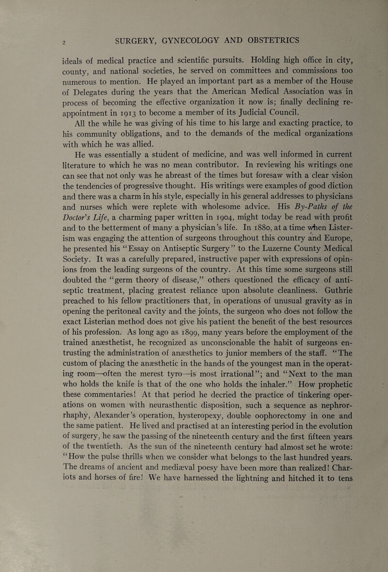 SURGERY, GYNECOLOGY AND OBSTETRICS ideals of medical practice and scientific pursuits. Holding high office in city, county, and national societies, he served on committees and commissions too numerous to mention. He played an important part as a member of the House of Delegates during the years that the American Medical Association was in process of becoming the effective organization it now is; finally declining re¬ appointment in 1913 to become a member of its Judicial Council. All the while he was giving of his time to his large and exacting practice, to his community obligations, and to the demands of the medical organizations with which he was allied. He was essentially a student of medicine, and was well informed in current literature to which he was no mean contributor. In reviewing his writings one can see that not only was he abreast of the times but foresaw with a clear vision the tendencies of progressive thought. His writings were examples of good diction and there was a charm in his style, especially in his general addresses to physicians and nurses which were replete with wholesome advice. His By-Paths of the Doctor's Life, a charming paper written in 1904, might today be read with profit and to the betterment of many a physician’s life. In 1880, at a time when Lister- ism was engaging the attention of surgeons throughout this country and Europe, he presented his “Essay on Antiseptic Surgery” to the Luzerne County Medical Society. It was a carefully prepared, instructive paper with expressions of opin¬ ions from the leading surgeons of the country. At this time some surgeons still doubted the “germ theory of disease,” others questioned the efficacy of anti¬ septic treatment, placing greatest reliance upon absolute cleanliness. Guthrie preached to his fellow practitioners that, in operations of unusual gravity as in opening the peritoneal cavity and the joints, the surgeon who does not follow the exact Listerian method does not give his patient the benefit of the best resources of his profession. As long ago as 1899, many years before the employment of the trained anaesthetist, he recognized as unconscionable the habit of surgeons en¬ trusting the administration of anaesthetics to junior members of the staff. “The custom of placing the anaesthetic in the hands of the youngest man in the operat¬ ing room—often the merest tyro—is most irrational”; and “Next to the man who holds the knife is that of the one who holds the inhaler.” How prophetic these commentaries! At that period he decried the practice of tinkering oper¬ ations on women with neurasthentic disposition, such a sequence as nephror- rhaphy, Alexander’s operation, hysteropexy, double oophorectomy in one and the same patient. He lived and practised at an interesting period in the evolution of surgery, he saw the passing of the nineteenth century and the first fifteen years of the twentieth. As the sun of the nineteenth century had almost set he wrote: “How the pulse thrills when we consider what belongs to the last hundred years. The dreams of ancient and mediaeval poesy have been more than realized! Char¬ iots and horses of fire! We have harnessed the lightning and hitched it to tens