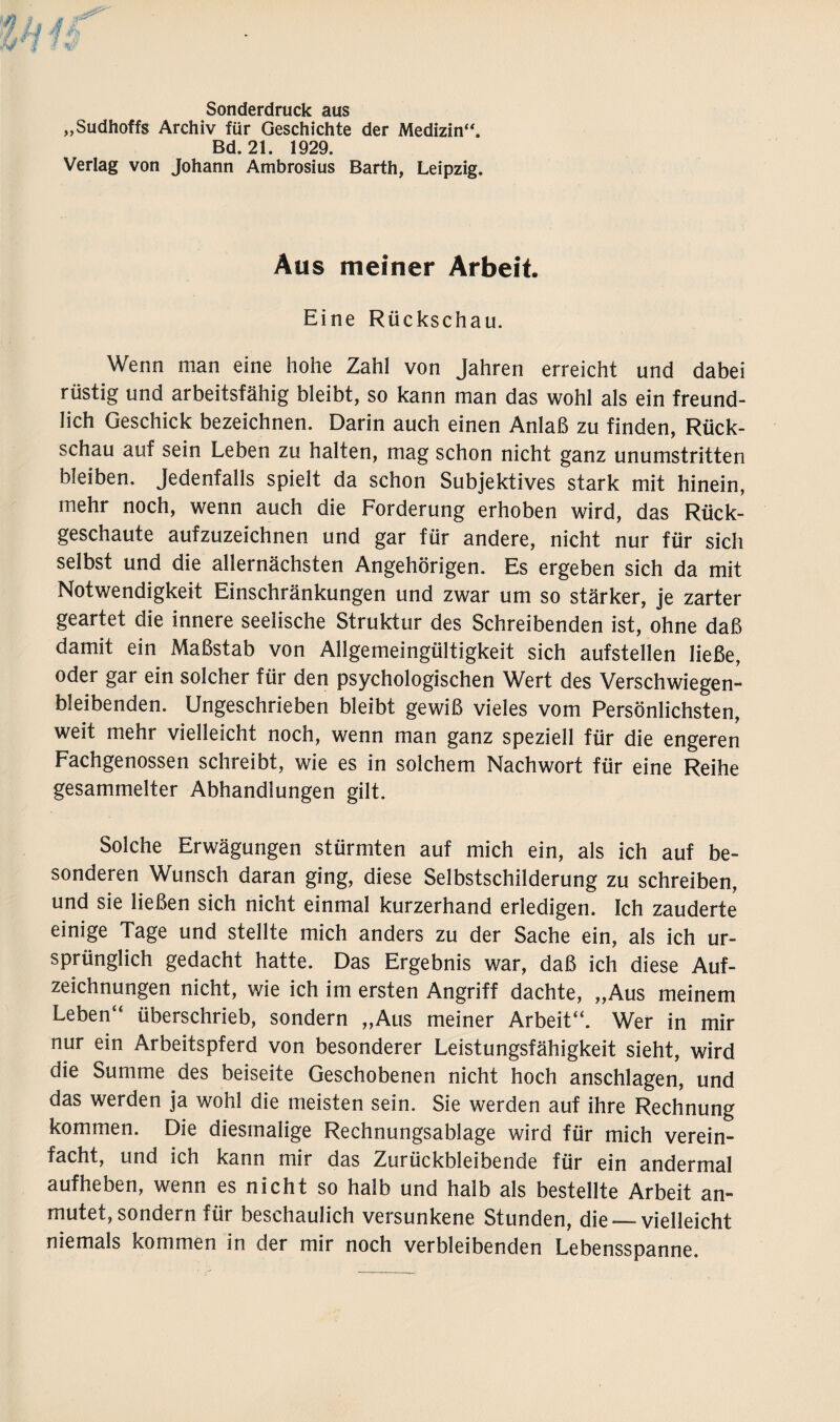 Sonderdruck aus „Sudhoffs Archiv für Geschichte der Medizin“. Bd. 21. 1929. Verlag von Johann Ambrosius Barth, Leipzig. Aus meiner Arbeit. Eine Rückschau. Wenn man eine hohe Zahl von Jahren erreicht und dabei rüstig und arbeitsfähig bleibt, so kann man das wohl als ein freund¬ lich Geschick bezeichnen. Darin auch einen Anlaß zu finden, Rück¬ schau auf sein Leben zu halten, mag schon nicht ganz unumstritten bleiben. Jedenfalls spielt da schon Subjektives stark mit hinein, mehr noch, wenn auch die Forderung erhoben wird, das Rück¬ geschaute aufzuzeichnen und gar für andere, nicht nur für sich selbst und die allernächsten Angehörigen. Es ergeben sich da mit Notwendigkeit Einschränkungen und zwar um so stärker, je zarter geartet die innere seelische Struktur des Schreibenden ist, ohne daß damit ein Maßstab von Allgemeingültigkeit sich aufstellen ließe, oder gar ein solcher für den psychologischen Wert des Verschwiegen¬ bleibenden. Ungeschrieben bleibt gewiß vieles vom Persönlichsten, weit mehr vielleicht noch, wenn man ganz speziell für die engeren Fachgenossen schreibt, wie es in solchem Nachwort für eine Reihe gesammelter Abhandlungen gilt. Solche Erwägungen stürmten auf mich ein, als ich auf be¬ sonderen Wunsch daran ging, diese Selbstschilderung zu schreiben, und sie ließen sich nicht einmal kurzerhand erledigen. Ich zauderte einige Tage und stellte mich anders zu der Sache ein, als ich ur¬ sprünglich gedacht hatte. Das Ergebnis war, daß ich diese Auf¬ zeichnungen nicht, wie ich im ersten Angriff dachte, „Aus meinem Leben“ überschrieb, sondern „Aus meiner Arbeit“. Wer in mir nur ein Arbeitspferd von besonderer Leistungsfähigkeit sieht, wird die Summe des beiseite Geschobenen nicht hoch anschlagen, und das werden ja wohl die meisten sein. Sie werden auf ihre Rechnung kommen. Die diesmalige Rechnungsablage wird für mich verein¬ facht, und ich kann mir das Zurückbleibende für ein andermal aufheben, wenn es nicht so halb und halb als bestellte Arbeit an¬ mutet, sondern für beschaulich versunkene Stunden, die_vielleicht niemals kommen in der mir noch verbleibenden Lebensspanne.