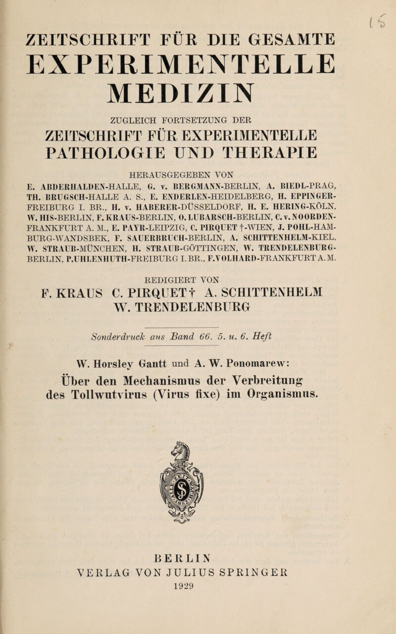 ZEITSCHRIFT FUR DIE GESAMTE EXPERIMENTELLE MEDIZIN ZUGLEICH FORTSETZUNG DER ZEITSCHRIFT FUR EXPERIMENTELLE PATHOLOGXE UND THERAPIE HERAUS GE GEBEN YON E. ABDERHALDEN-HALLE, G. v. BERGMANN-BERLIN, A. BIEDL-PRAG, TH. BRUGSCH-HALLE A. S., E. ENDERLEN-HEIDELBERG, H, EPPINGER- FREIBURG I. BR., H. v. HABERER-DUSSELDORF, H. E. HERING-KOLN, W. HIS-BERLIN, F. KRAUS-BERLIN, 0. LUBARSCH-BERLIN, C. v.NOORDEN- FRANKFURT A. M., E. PAYR-LEIPZIG, C. PIRQUET f-WIEN, J. POHL-HAM- BURG-WANDSBEK, F. SAUERBRUCH-BERLIN, A. SCHITTENHELM-KIEL, W. STRAUB-MUNCHEN, H. STRAUB-GOTTINGEN, W. TRENDELENBURG- BERLIN, P.UHLENHUTH-FREIBURG I.BR., F.VOLHARD-FRANKFURT A.M. REDIGIERT VON F. KRAUS C. PIRQUET f A. SCH1TTENHELM W. TRENDELENBURG Sonderdruck aus Band 66. 5. u. 6. Heft W. Horsley Gantt und A. W. Ponomarew: Uber den Meehanismus der Verbreitung des Tollwntvirus (Virus fixe) im Organismus. BERLIN VERLAG VON JULIUS SPRINGER 1929