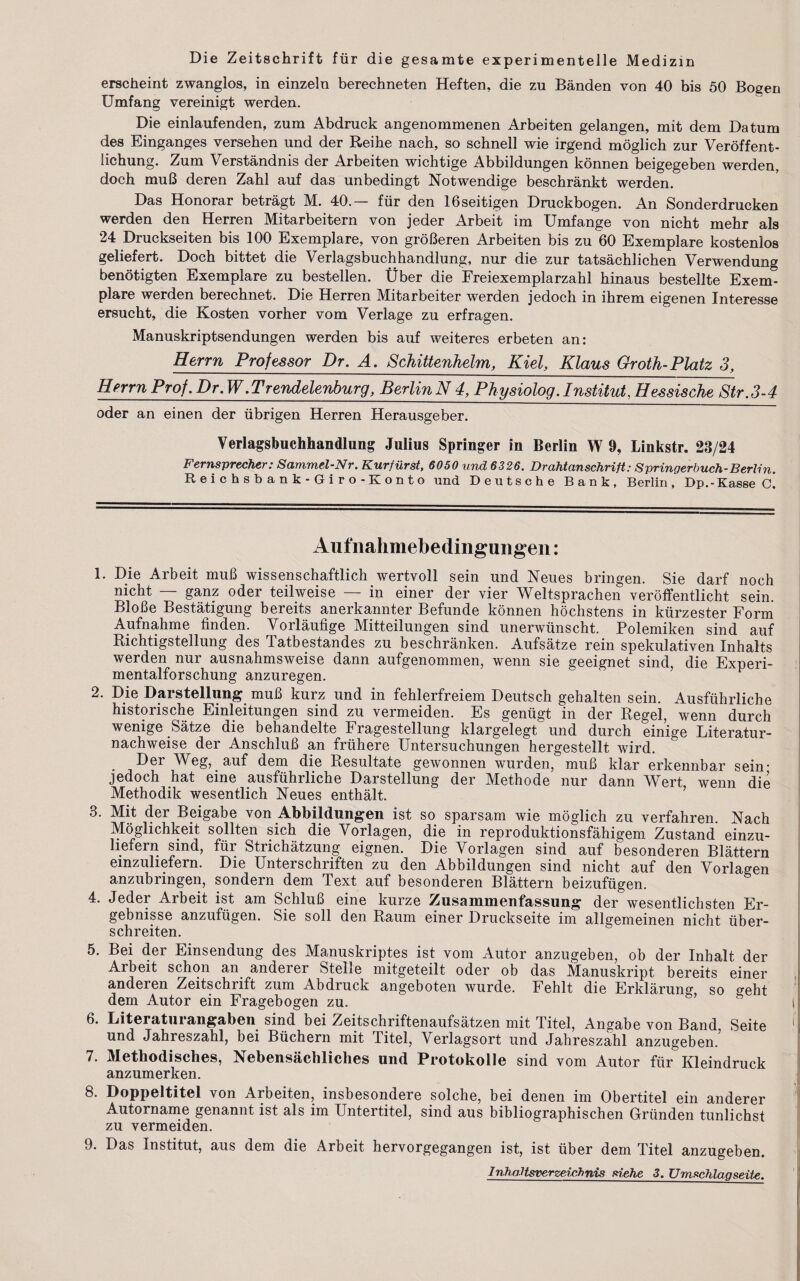 Die Zeitschrift fur die gesamte experimentelle Mediziu erscheint zwanglos, in einzeln berechneten Heften, die zu Banden von 40 bis 50 Bosen Umfang vereinigt werden. Die einlaufenden, zum Abdruck angenommenen Arbeiten gelangen, mit dem Datum des Einganges versehen und der Reihe nach, so schnell wie irgend moglich zur Veroffent* lichung. Zum Verstandnis der Arbeiten wichtige Abbiidungen konnen beigegeben werden, doch muB deren Zahl auf das unbedingt Notwendige beschrankt werden. Das Honorar betragt M. 40.— fur den 16seitigen Drackbogen. An Sonderdrucken werden den Herren Mitarbeitern von jeder Arbeit im Umfange von nicht mehr als 24 Druckseiten bis 100 Exemplare, von groBeren Arbeiten bis zu 60 Exemplare kostenlos geliefert. Doch bittet die Verlagsbuchhandlung, nur die zur tatsachlichen Verwendung benotigten Exemplare zu bestellen. Uber die Freiexemplarzahl hinaus bestellte Exem- plare werden berechnet. Die Herren Mitarbeiter werden jedocli in ihrem eigenen Interesse ersucht, die Kosten vorher vom Verlage zu erfracen. Manuskriptsendungen werden bis auf weiteres erbeten an: Berm Professor Dr. A. Schittenhelm, Kiel, Klaus Groth-Platz 3, Berm Prof. Dr. W.Trendelenburg, BerlinN 4, Pkysiolog. Institute Bessische Str.3-4 oder an einen der iibrigen Herren Herausgeber. Verlagsbuchhandlung Julius Springer in Berlin W 9, Linkstr. 23/24 Fernsprecher: Sammel-Nr. Kurfurst, 6050 und 6326. Drahtcmschrift: 8 pringerbuch-Berlin. Reichsbank-Giro-Konto und Deutsche Bank, Berlin, Dp.-Kasse C. Aufnalimebedmgungen: 1. Die Arbeit muB wissenschaftlich wertvoll sein und Neues bringen. Sie darf noch nicht — ganz oder teilweise — in einer der vier Weltsprachen veroffentlicht sein. BloBe Bestatigung bereits anerkannter Befunde konnen hochstens in kurzester Form Aufnahme finden. Yorlaufige Mitteilungen sind imerwiinscht. Polemiken sind auf Richtigstellung des Tatbestandes zu beschranken. Aufsatze rein spekulativen Inhalts werden nur ausnahmsweise dann aufgenommen, wenn sie geeignet sind, die Experi- mentalforschung anzuregen. 2. Die Darstellung muB kurz und in fehlerfreiem Deutsch gehalten sein. Ausfiihrliche historische Einleitungen sind zu vermeiden. Es geniigt in der Regel, wenn durch wenige Satze die behandelte Fragestellung klargelegt und durch einige Literatur- nachweise der AnschluB an friihere Untersuchungen hergestellt wird. Der Weg, auf dem die Resultate gewonnen wurden, muB klar erkennbar sein- jedoch hat eine ausfuhrliche Darstellung der Methode nur dann Wert wenn die Methodik wesentlich Neues enthalt. 3. Mit der Beigabe von Abbiidungen ist so sparsam wie moglich zu verfahren. Nach Moglichkeit sollten sich die Yorlagen, die in reproduktionsfahigem Zustand einzu- liefern sind, fur Strichatzung eignen. Die Yorlagen sind auf besonderen Blattern einzuliefern. Die Unterschriften zu den Abbiidungen sind nicht auf den Yorlagen anzubringen, sondern dem Text auf besonderen Blattern beizufiigen. 4. Jeder Arbeit ist am SchluB eine kurze Zusammenfassung der wesentlichsten Er- gebnisse anzufiigen. Sie soil den Raum einer Druckseite im allgemeinen nicht iiber- schreiten. 5. Bei der Einsendung des Manuskriptes ist vom Autor anzugeben, ob der Inhalt der Arbeit schon an anderer Stelle mitgeteilt oder ob das Manuskript bereits einer anderen Zeitschrift zum Abdruck angeboten wurde. Fehlt die Erklarung so o-eht dem Autor ein Fragebogen zu. ’ b i| 6. Literaturangaben sind bei Zeitschriftenaufsatzen mit Titel, Angabe von Band Seite und Jahreszahl, bei Biichern mit Titel, Yerlagsort und Jahreszahl anzugeben. 7. Methodisches, Nebensachliches und Protokolle sind vom Autor fiir Kleindruck anzumerken. 8. Doppeltitel von Arbeiten, insbesondere solche, bei denen im Obertitel ein anderer Autorname genannt ist als im Untertitel, sind aus bibliographischen Griinden tunlichst zu vermeiden. 9. Das Institut, aus dem die Arbeit hervorgegangen ist, ist uber dem Titel anzugeben.