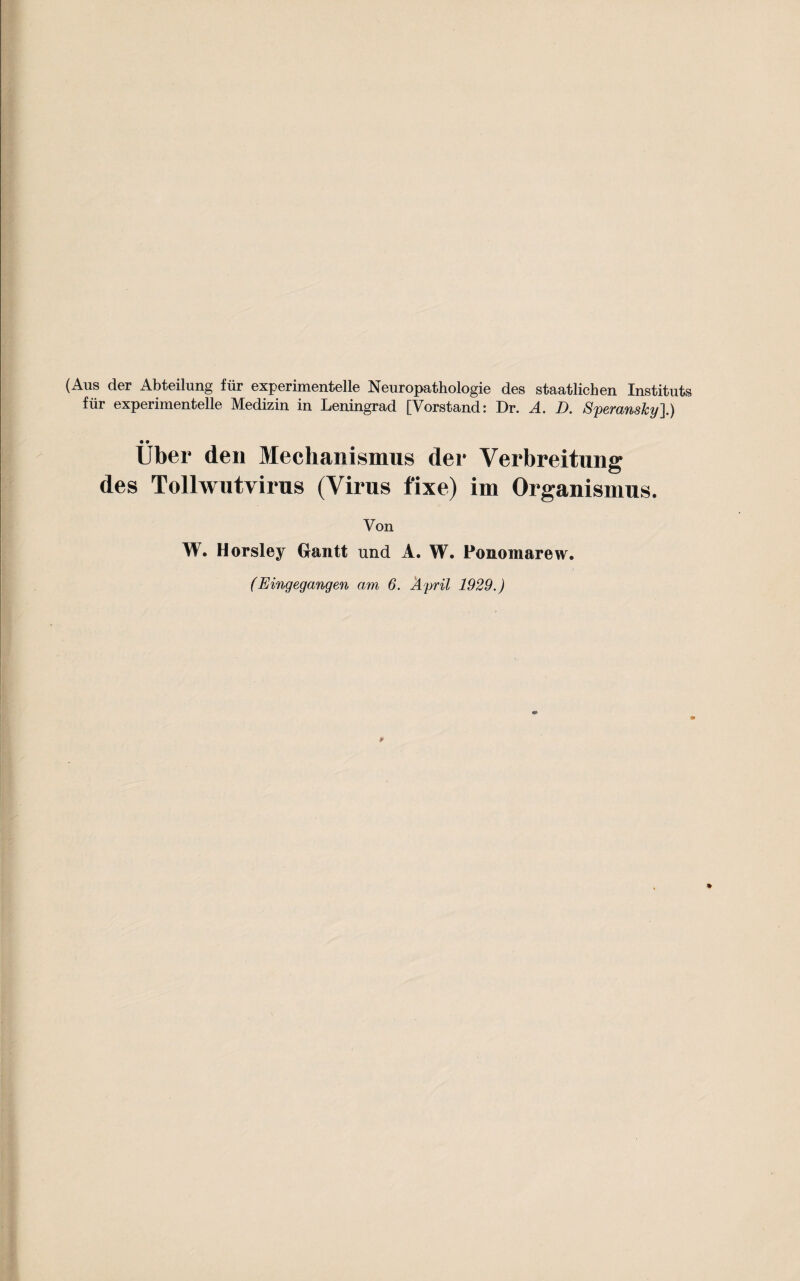 (Aus der Abteilung fiir experimentelle Neuropathologie des staatlicben Instituts fiir experimentelle Medizin in Leningrad [Vorstand: Dr. A. D. SperansJcy].) • • Uber den Mechanismus der Verbreitung des Tollwutvirus (Virus fixe) im Organismus. Von W. Horsley Grantt und A. W. Ponomarew.