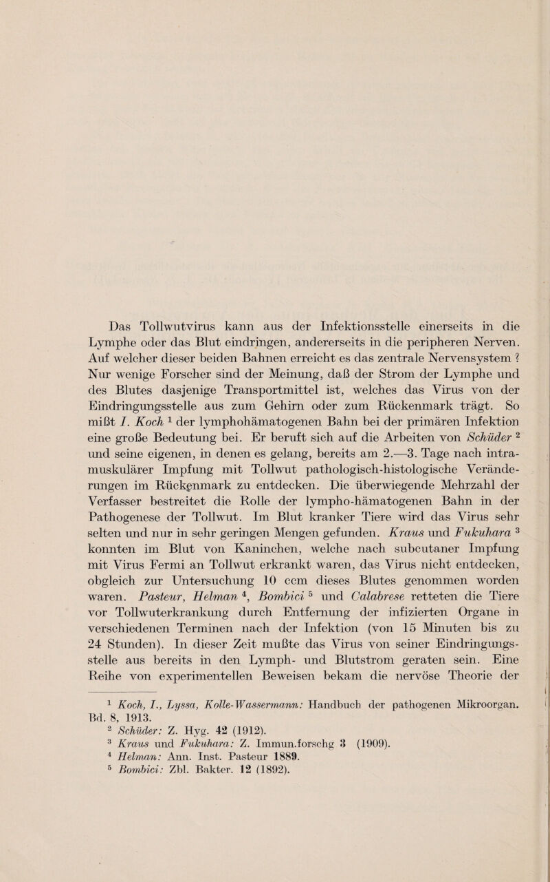 Das Tollwutvirus kann aus der Infektionsstelle einerseits in die Lymphe oder das Bint eindringen, andererseits in die peripheren Nerven. Auf welcher dieser beiden Bahnen erreicht es das zentrale Nervensystem ? Nur wenige Forscher sind der Meinnng, daB der Strom der Lymphe und des Blutes dasjenige Transportmittel ist, welches das Virus von der Eindringungsstelle aus zum Gehim oder zum Ruckenmark tragt. So miBt I. Koch 1 der lymphohamatogenen Bahn bei der primaren Infektion eine groBe Bedeutung bei. Er beruft sich auf die Arbeiten von Schiider 1 2 und seine eigenen, in denen es gelang, bereits am 2.—3. Tage nach intra- muskularer Impfung mit Tollwut pathologisch-histologische Verande- rungen im Ruckenmark zu entdecken. Die iiberwiegende Mehrzahl der Verfasser bestreitet die Rolle der lympho-hamatogenen Bahn in der Pathogenese der Tollwut. Im Blut kranker Tiere wird das Virus sehr selten und nur in sehr geringen Mengen gefunden. Kraus und Fukuhara 3 konnten im Blut von Kaninchen, welche nach subcutaner Impfung mit Virus Fermi an Tollwut erkrankt waren, das Virus nicht entdecken, obgleich zur Untersuchung 10 ccm dieses Blutes genommen worden waren. Pasteur, Hetman 4 5, Bombici 5 und Calabrese retteten die Tiere vor Tollwuterkrankung durch Entfernung der infizierten Organe in verschiedenen Terminen nach der Infektion (von 15 Minuten bis zu 24 Stunden). In dieser Zeit muBte das Virus von seiner Eindringungs¬ stelle aus bereits in den Lymph- und Blutstrom geraten sein. Eine Reihe von experimentellen Beweisen bekam die nervose Theorie der 1 Koch, I., Lyssa, Kolle-Wassermann: Handbuch der pathogenen Mikroorgan. Bd. 8, 1913. 2 Schiider: Z. Hyg. 42 (1912). 3 Kraus und Fukuhara: Z. Immun.forschg 3 (1909). 4 Hetman: Ann. Inst. Pasteur 1889.