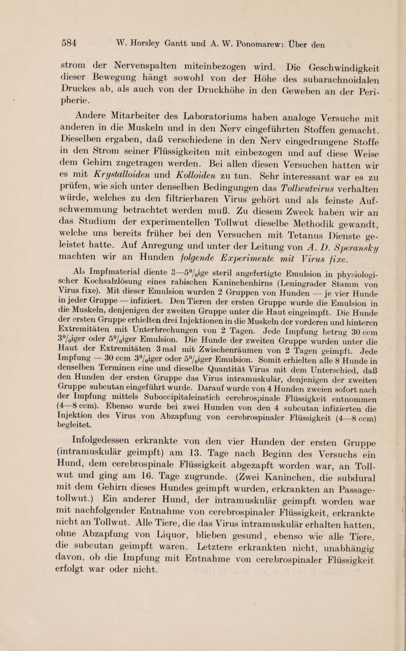 strom der Nervenspalten miteinbezogen wird. Die Geschwindigkeit dieser Bewegung hangt sowohl von der Hohe des subarachnoidalen Druckes ab, als auch von der Druckhohe in den Geweben an der Peri¬ pherie. Andere Mitarbeiter des Laboratoriums haben analoge Versuche mit anderen in die Muskeln und in den Nerv eingefuhrten Stoffen gemacht. Diesel ben ergaben, daB verschiedene in den Nerv eingedrungene Stoffe in den Strom seiner Flussigkeiten mit einbezogen und auf diese Weise dem Gehirn zugetragen werden. Bei alien diesen. Versuchen hatten wir es mit Krystalloiden und Kolloiden zn tun. Sehr interessant war es zu priifen, wie sich unter denselben Bedingungen das Tollwutvirus verhalten wiirde, welches zu den filtrierbaren Virus gehort und als feinste Auf- schwemmung betrachtet werden muB. Zu diesem Zweck haben wir an das Studium der experimentellen Tollwut dieselbe Methodik gewandt, welche uns bereits fruher bei den Versuchen mit Tetanus Dieiiste ge- leistet hatte. Auf Anregung und unter der Leitung von A. D. Speransky machten wir an Hunden folgende Experiments mit Virus fixe. Als Impfmaterial diente 3 5°/0ige steril angefertigte Emulsion in phvsiologi- scher Kochsalzlosung eines rabischen Kaninchenhirns (Leningrader Stamm von Virus fixe). Mit dieser Emulsion wurden 2 Gruppen von Hunden — je vier Hunde injeder Gruppe —infiziert. Den Tieren der ersten Gruppe wurde die Emulsion in die Muskeln, denjenigen der zweiten Gruppe unter die Haut eingeimpft. Die Hunde der ersten Gruppe erhielten drei Injektioneii in die Muskeln der vorderen und hinteren Extremitaten mit Unterbrechungen von 2 Tagen. Jede Impfung betrug 30 ccm 3%iger oder 5%jger Emulsion. Die Hunde der zweiten Gruppe wurden unter die Haut der Extremitaten 3mal mit Zwischenraumen von 2 Tagen geimpffc. Jede Impfung — 30 ccm 3%iger oder 5%iger Emulsion. Somit erhielten alle 8 Hunde in denselben Terminen eine und dieselbe Quantitat Virus mit dem Unterschied, daB den Hunden der ersten Gruppe das Virus intramuskular, denjenigen der zweiten Gruppe subcutan eingefuhrt wurde. Darauf wurde von 4 Hunden zweien sofort nach der Impfung mittels Suboccipitaleinstich cerebrospinale Fliissigkeit entnommen ccm). Ebenso wurde bei zwei Hunden von den 4 subcutan infizierten die Injektion des Virus von Abzapfung von cerebrospinaler Fliissigkeit (4—8 ccm) begleitet. Infolgedessen erkrankte von den vier Hunden der ersten Gruppe (intramuskular geimpft) am 13. Tage nach Beginn des Versuchs ein Hund, dem cerebrospinale Fliissigkeit abgezapft worden war, an Toll¬ wut und ging am 16. Tage zugrunde. (Zwei Kaninchen, die subdural mit dem Gehirn dieses Hundes geimpft wurden, erkrankten an Passage- tollwut.) Ein anderer Hund, der intramuskular geimpft worden war mit nachfolgender Entnahme von cerebrospinaler Fliissigkeit, erkrankte nicht an Tollwut. Alle Tiere, die das Virus intramuskular erhalten hatten, ohne Abzapfung von Liquor, blieben gesund, ebenso wie alle Tiere, die subcutan geimpft waren. Letztere erkrankten nicht, unabhangig davon, ob die Impfung mit Entnahme von cerebrospinaler Fliissigkeit erfolgt war oder nicht.