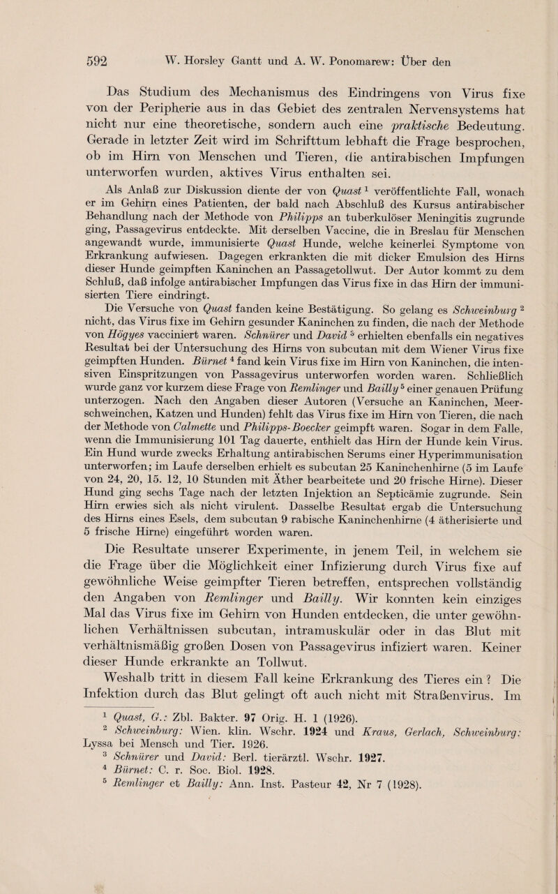 Das Studium des Mechanismus des Eindringens von Vims fixe von der Peripherie aus in das Gebiet des zentralen Nervensystems hat nicht nur eine theoretische, sondern auch eine praktische Bedeutung. Gerade in letzter Zeit wird im Schrifttum lebhaft die Frage besprochen, ob im Hirn von Menschen und Tieren, die antirabischen Impfungen unterworfen wurden, aktives Virus enthalten sei. Als AnlaB zur Diskussion diente der von Quasi1 veroffentlichte Fall, wonach er im Gehirn eines Patienten, der bald nach AbschluB des Kursus antirabischer Behandlung nach der Methode von Philipps an tuberkuloser Meningitis zugrnnde ging, Passagevirus entdeckte. Mit derselben Vaccine, die in Breslau fur Menschen angewandt wurde, immunisierte Quasi Hunde, welche keinerlei Symptome von Erkrankung aufwiesen. Dagegen erkrankten die mit dicker Emulsion des Hirns dieser Hunde geimpften Kaninchen an Passagetollwut. Der Autor kommt zu dem SchluB, daB infolge antirabischer Impf ungen das Virus fixe in das Hirn der immuni- sierten Tiere eindringt. Die Versuche von Quasi fanden keine Bestatigung. So gelang es Schweinburg 2 nicht, das Virus fixe im Gehirn gesunder Kaninchen zu finden, die nach der Methode von Hogyes vacciniert waren. Schnurer und David 3 erhielten ebenfalls ein negatives Resultat bei der Untersuchung des Hirns von subcut an mit dem Wiener Virus fixe geimpften Hunden. Burnet 4 fand kein Virus fixe im Hirn von Kaninchen, die inten- siven Einspritzungen von Passagevirus unterworfen worden waren. SchlieBlich wurde ganz vor kurzem diese Frage von Remlinger und Bailly 5 einer genauen Priifung unterzogen. Nach den Angaben dieser Autoren (Versuche an Kaninchen, Meer- schweinchen, Katzen und Hunden) fehlt das Virus fixe im Hirn von Tieren, die nach der Methode von Calmette und Philipps- BoecJcer geimpft waren. Sogar in dem Falle. wenn die Immunisierung 101 Tag dauerte, enthielt das Hirn der Hunde kein Virus. Ein Hund wurde zwecks Erhaltung antirabischen Serums einer Hyperimmunisation unterworfen; im Laufe derselben erhielt es subcutan 25 Kaninchenhirne (5 im Laufe von 24, 20, 15. 12, 10 Stunden mit Ather bearbeitete und 20 frische Hirne). Dieser Hund ging sechs Tage nach der letzten Injektion an Septicamie zugrunde. Sein Hirn erwies sich als nicht virulent. Dasselbe Resultat ergab die Untersuchung des Hirns eines Esels, dem subcutan 9 rabische Kaninchenhirne (4 atherisierte und 5 frische Hirne) eingefiihrt worden waren. Die Resultate unserer Experimente, in jenem Teil, in welchem sie die Frage uber die Moglichkeit einer Infizierung durch Virus fixe auf gewohnliche Weise geimpfter Tieren betreffen, entsprechen vollstandig den Angaben von Remlinger und Bailly. Wir konnten kein einziges Mai das Virus fixe im Gehirn von Hunden entdecken, die unter gewohn- lichen Verhaltnissen subcutan, intramuskular oder in das Blut mit verhaltnismaBig groBen Dosen von Passagevirus infiziert waren. Keiner dieser Hunde erkrankte an Tollwut. Weshalb tritt in diesem Fall keine Erkrankung des Tieres ein ? Die Infektion durch das Blut gelingt oft auch nicht mit StraBenvirus. Im 1 Quast, G.: Zbl. Bakter. 97 Orig. H. 1 (1926). 2 Schweinburg: Wien. klin. Wschr. 1924 und Kraus, Gerlach, Schweinburg: Lyssa bei Mensch und Tier. 1926. 3 Schnurer und David: Berl. tierarztl. Wschr. 1927. 4 Burnet: C. r. Soc. Biol. 1928. 5 Remlinger et Bailly: Ann. Inst. Pasteur 42, Nr 7 (1928).
