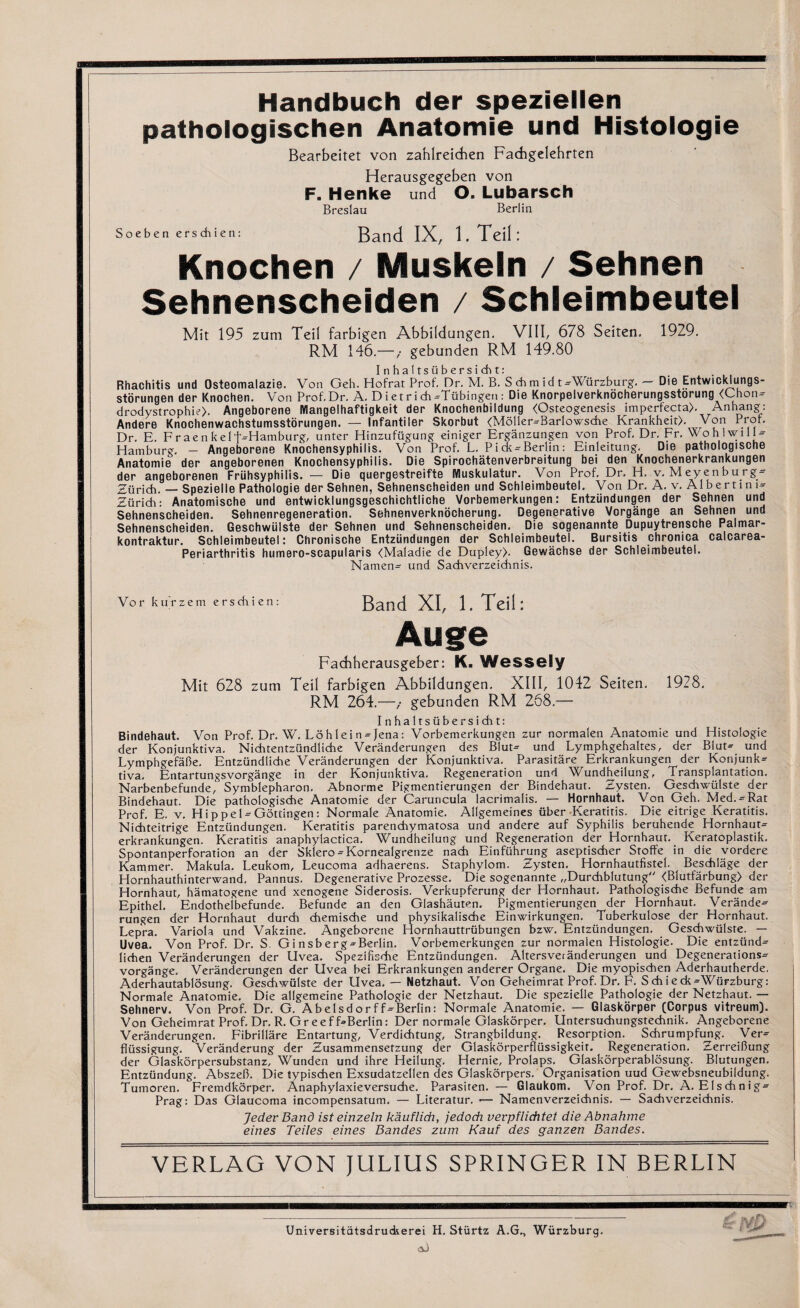Handbuch der speziellen pathologischen Anatomie und Histologie Bearbeitet von zahlreichen Fachgelehrten Herausgegeben von F. Henke und O. Lubarsch Breslau Berlin Soeben erschien: Band IX, l.Teili Knochen / Muskeln / Sehnen Sehnenscheiden / Schleimbeutel Mit 195 zum Teil farbigen Abbildungen. VIII, 678 Seiten. 1929. RM 146.—,■ gebunden RM 149.80 Inhaltsiibersid^t: Rhachitis und Osteomalazie. Von Geh. Hofrat Prof. Dr. M. B. S chm id t-Wurzburg. — Die Entwicklungs- storungen der Knochen. Von Prof. Dr. A. D i e t r i A -Tubingen : Die Knorpelverknocherungsstorung <Chon- drodystrophie). Angeborene Mangelhaftigkeit der Knochenbildung (Osteogenesis imperfecta). Anhang: Andere Knochenwachstumsstorungen. — Infantiier Skorbut (Moller-Barlowsche Krankheit). Von Prof. Dr. E. Fraenke 1 f-Hamburg, unter Hinzufiigung einiger Erganzungen von Prof. Dr. Fr. WohlwilU Hamburg. — Angeborene Knochensyphilis. Von Prof. L, Pick-Berlin: Einleitung. Die patbologische Anatomie der angeborenen Knochensyphilis. Die Spirochatenverbreitung bei den Knochenerkrankungen der angeborenen Friihsyphilis. — Die quergestreifte Wuskulatur. Von Prof. Dr. H. v. Meyenburg- Zurich. — Spezielle Pathologie der Sehnen, Sehnenscheiden und Schleimbeutel. Von Dr. A. v. Albertim- Zuridh: Anatomische und entwicklungsgeschichtliche Vorbemerkungen: Entziindungen der Sehnen und Sehnenscheiden. Sehnenregeneration. Sehnenverknocherung. Degenerative Vorgange an Sehnen und Sehnenscheiden. Geschwiilste der Sehnen und Sehnenscheiden. Die sogenannte Dupuytrensche Palmar- kontraktur. Schleimbeutel: Chronische Entziindungen der Schleimbeutel. Bursitis chronica calcarea- Periarthritis humero-scapularis (Maladie de Dupley). Gewachse der Schleimbeutel. Namen- und Sachverzeichnis. Vor ku rzem erschien: Band XI, 1. Teil: Auge Fachherausgeber: K. WeSSely Mit 628 zum Teil farbigen Abbildungen. XIII, 1042 Seiten. 1928. RM 264.—gebunden RM 268.— Inhaltsiibersicht: Bindehaut. Von Prof. Dr. W. Lo hi e i n - Jena: Vorbemerkungen zur normalen Anatomie und Histologie der Konjunktiva. Nichtentzundliche Veranderungen des Blut- und Lymphgehaltes, der Blut- und Lymphgefabe. Entziindliche Veranderungen der Konjunktiva. Parasitare Erkrankungen der Konjunk¬ tiva. Entartungsvorgange in der Konjunktiva. Regeneration und Wundheilung, Transplantation. Narbenbefunde, Symblepharon. Abnorme Pigmentierungen der Bindehaut. Zysten. Geschwiilste der Bindehaut. Die pathologische Anatomie der Caruncula lacrimalis. — Hornhaut. Von Geh. Med.-Rat Prof. E. v. H i p p e 1 - Gdtdngen: Normale Anatomie. Allgemeines iiber Keratitis. Die eitrige Keratitis. Nichteitrige Entziindungen. Keratitis parenchymatosa und andere auf Syphilis beruhende Hornhaut- erkrankungen. Keratitis anaphylactica. Wundheilung und Regeneration der Hornhaut. Keratoplastik. Spontanperforation an der Sklero-Kornealgrenze nadi Einfiihrung aseptischer Stoffe in die vordere Kammer. Makula. Leukom, Leucoma adhaerens. Staphylom. Zysten. Hornhautfistel. Besdhlage der Hornhauthinterwand. Pannus. Degenerative Prozesse. Die sogenannte „Durchblutung (Blutfarbung) der Hornhaut, hamatogene und xenogene Siderosis. Verkupferung der Hornhaut. Pathologische Befunde am Epithel. Endothelbefunde. Befunde an den Glashauten. Pigmentierungen der Hornhaut. Verande¬ rungen der Hornhaut durch chemische und physikalische Einwirkungen. Tuberkulose der Hornhaut. Lepra. Variola und Vakzine. Angeborene ITornhauttriibungen bzw. Entziindungen. Geschwiilste. — Uvea. Von Prof. Dr. S. Ginsberg-Berlin. Vorbemerkungen zur normalen Histologie. Die entziind- lichen Veranderungen der Uvea. SpezifisTie Entziindungen. Altersveranderungen und Degenerations- vorgange. Veranderungen der Uvea bei Erkrankungen anderer Organe. Die myopischen Aderhautherde. Aderhautablosung. Geschwiilste der Uvea. — Netzhaut. Von Geheimrat Prof. Dr. F. Sdhieck-Wurzburg: Normale Anatomie. Die allgemeine Pathologie der Netzhaut. Die spezielle Pathologie der Netzhaut. — Sehnerv. Von Prof. Dr. G. Abelsdorff-Berlin: Normale Anatomie. — Glaskorper (Corpus vitreum). Von Geheimrat Prof. Dr. R. Greeff-Berlin: Der normale Glaskorper. Untersuchungstechnik. Angeborene Veranderungen. Fibrillare Entartung, Verdichtung, Strangbildung. Resorption. Schrumpfung. Ver- fliissigung. Veranderung der Zusammensefzung der Glaskorperfliissigkeit. Regeneration. ZerreiOung der Glaskorpersubstanz, Wunden und ihre Heilung. Hernie, Prolaps. Glaskorperablosung. Blutungen. Entziindung. Abszeb. Die typischen Exsudatzellen des Glaskorpers. Organisation uud Gewebsneubildung. Tumoren. Fremdkorper. Anaphylaxieversuche. Parasiren. — Glaukom. Von Prof. Dr. A. Elsdhnig- Prag: Das Glaucoma incompensatum. — Literatur. •— Namenverzeichnis. — Sachverzeichnis. Jeder Band ist einzeln kauflidi, jedoch verpfliditet die Abnahme eines Teiles eines Bandes zum Kauf des ganzen Bandes. VERLAG VON JULIUS SPRINGER IN BERLIN ri Universitatsdrudserei H. Sturtz A.G., Wurzburg.
