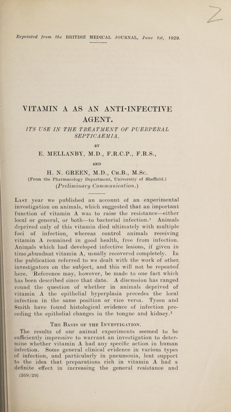 Reprinted from the BRITISH MEDICAL JOURNAL, June 1st, 1929. VITAMIN A AS AN ANTI-INFECTIVE AGENT. ITS USE IN THE TREATMENT OF PUERPERAL SEPTICAEMIA. BY E. MELLANBY, M.D., F.R.C.P., F.R.S., AND H. N. GREEN, M.D., Cu.B., M.Sc. (From the Pharmacology Department, University of Sheffield.) (Preliminary Communication.) Last year we published an account of an experimental investigation on animals, which suggested that an important function of vitamin A was to raise the resistance—either local or general, or both—to bacterial infection.1 Animals deprived only of this vitamin died ultimately with multiple foci of infection, whereas control animals receiving vitamin A remained in good health, free from infection. Aniiqals which had developed infective lesions, if given in time,abundant vitamin A, usually recovered completely. In the publication referred to we dealt with the work of other, investigators on the subject, and this will not be repeated here. 'Reference may, however, be made to one fact which has been described since that date. A discussion has ranged round the question of whether in animals deprived of vitamin A the epithelial hyperplasia precedes the local infection in the same position or vice versa. Tyson and Smith have found histological evidence of infection pre¬ ceding the epithelial changes in the tongue and kidney.2 The Basis of the Investigation. The results of our animal experiments seemed to be sufficiently impressive to warrant an investigation to deter¬ mine whether vitamin A had any specific action in human infection. Some general clinical evidence in various types of infection, and particularly in pneumonia, lent support to the idea that preparations rich in vitamin A had a definite effect in increasing the general resistance and [269/29]