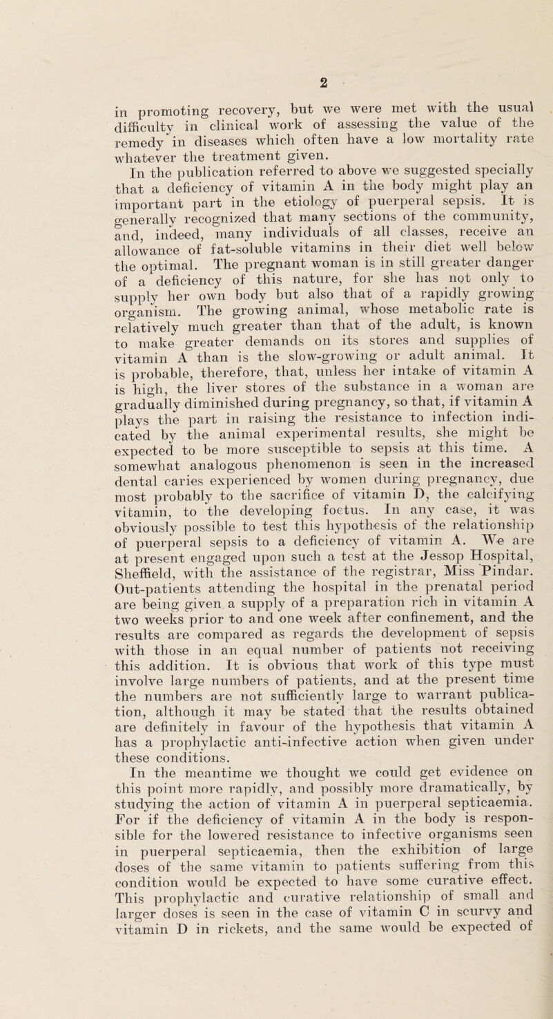 in promoting recovery, but we were met with the usual difficulty in clinical work of assessing the value of the remedy in diseases which often have a low mortality rate whatever the treatment given. In the publication referred to above we suggested specially that a deficiency of vitamin A in the body might play an important part in the etiology of pueipeial sepsis. It is generally recognized that many sections of the community, and, indeed, many individuals of all classes, receive an allowance of fat-soluble vitamins in their diet well below the optimal. The pregnant woman is in still greater danger of a deficiency of this nature, for she has not only to supply her own body but also that of a rapidly growing organism. The growing animal, whose metabolic rate is relatively much greater than that of the adult, is known to make greater demands on its stores and supplies of vitamin A than is the slow-growing or adult animal. It is probable, therefore, that, unless her intake of vitamin A is high, the liver stores of the substance in a woman are gradually diminished during pregnancy, so that, if vitamin A plays the part in raising the resistance to infection indi¬ cated by the animal experimental results, she might be expected to be more susceptible to sepsis at this time. A somewhat analogous phenomenon is seen in the increased dental caries experienced by women during pregnancy, due most probably to the sacrifice of vitamin D, the calcifying vitamin, to the developing foetus. In any case, it was obviously possible to test this hypothesis of the relationship of puerperal sepsis to a deficiency of vitamin A. We are at present engaged upon such a test at the Jessop Hospital, Sheffield, with the assistance of the registrar, Miss Pindar. Out-patients attending the hospital in the prenatal period are being given a supply of a preparation rich in vitamin A two weeks prior to and one week after confinement, and the results are compared as regards the development of sepsis with those in an equal number of patients not receiving this addition. It is obvious that work of this type must involve large numbers of patients, and at the present time the numbers are not sufficiently large to warrant publica¬ tion, although it may be stated that the results obtained are definitely in favour of the hypothesis that vitamin A has a prophylactic anti-infective action when given under these conditions. In the meantime we thought we could get evidence on this point more rapidly, and possibly more dramatically, by studying the action of vitamin A in puerperal septicaemia. For if the deficiency of vitamin A in the body is respon¬ sible for the lowered resistance to infective organisms seen in puerperal septicaemia, then the exhibition of large doses of the same vitamin to patients suffering from this condition would be expected to have some curative effect. This prophylactic and curative relationship of small and larger doses is seen in the case of vitamin C in scurvy and vitamin D in rickets, and the same would be expected of