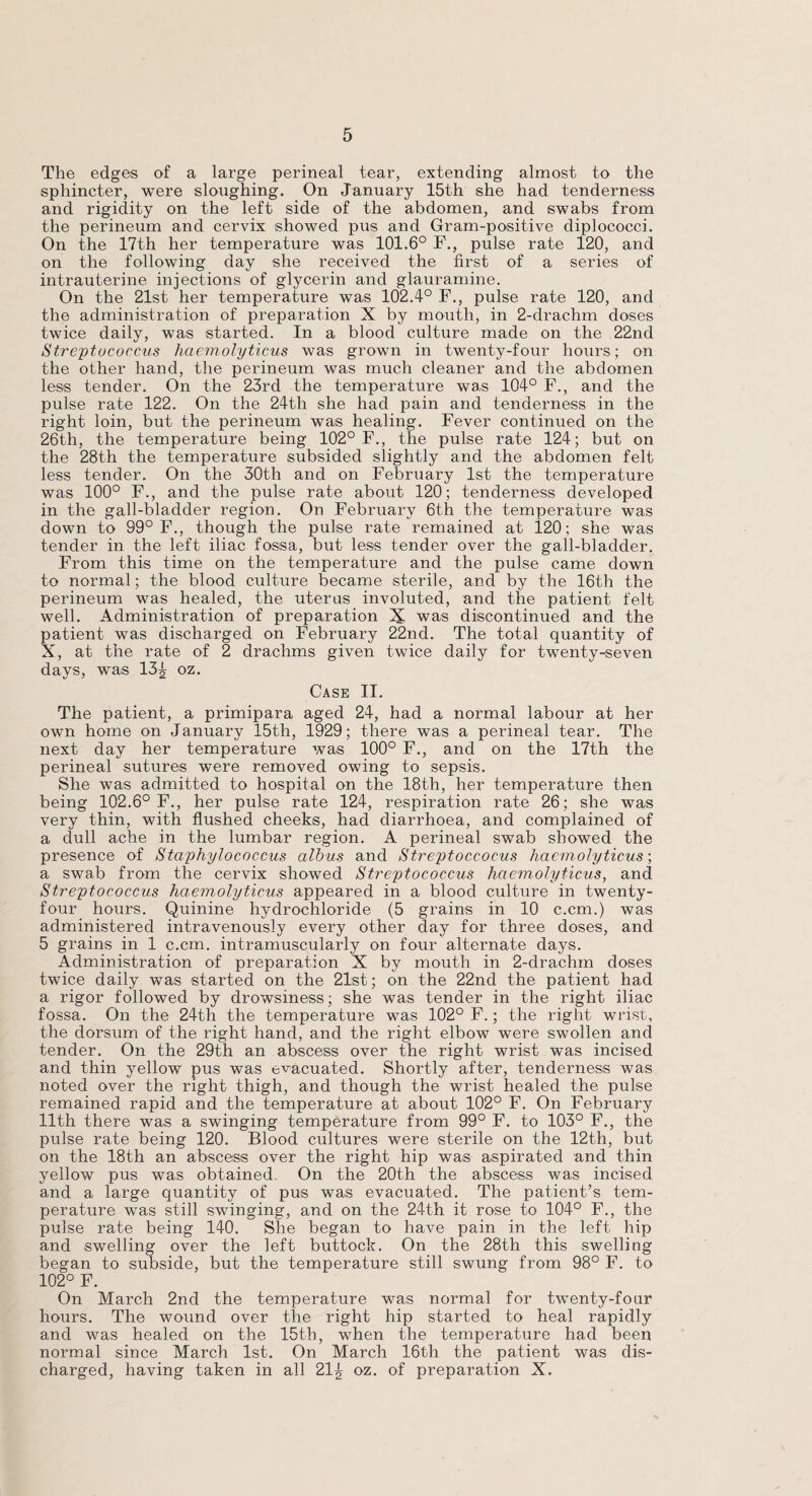 The edges of a large perineal tear, extending almost to the sphincter, were sloughing. On January 15th she had tenderness and rigidity on the left side of the abdomen, and swabs from the perineum and cervix showed pus and Gram-positive diplococci. On the 17th her temperature was 101.6° F., pulse rate 120, and on the following day she received the first of a series of intrauterine injections of glycerin and glauramine. On the 21st her temperature was 102.4° F., pulse rate 120, and the administration of preparation X by mouth, in 2-drachm doses twice daily, was started. In a blood culture made on the 22nd Streptococcus haemolyticus was grown in twenty-four hours; on the other hand, the perineum was much cleaner and the abdomen less tender. On the 23rd the temperature was 104° F., and the pulse rate 122. On the 24th she had pain and tenderness in the right loin, but the perineum was healing. Fever continued on the 26th, the temperature being 102° F., the pulse rate 124; but on the 28th the temperature subsided slightly and the abdomen felt less tender. On the 30th and on February 1st the temperature was 100° F., and the pulse rate about 120; tenderness developed in the gall-bladder region. On February 6th the temperature was down to 99° F., though the pulse rate remained at 120; she was tender in the left iliac fossa, but less tender over the gall-bladder. From this time on the temperature and the pulse came down to normal; the blood culture became sterile, and by the 16th the perineum was healed, the uterus involuted, and the patient felt well. Administration of preparation X was discontinued and the patient was discharged on February 22nd. The total quantity of X, at the rate of 2 drachms given twice daily for twenty-seven days, was 13^ oz. Case II. The patient, a primipara aged 24, had a normal labour at her own home on January 15th, 1929; there was a perineal tear. The next day her temperature was 100° F., and on the 17th the perineal sutures were removed owing to sepsis. She was admitted to hospital on the 18th, her temperature then being 102.6° F., her pulse rate 124, respiration rate 26; she was very thin, with flushed cheeks, had diarrhoea, and complained of a dull ache in the lumbar region. A perineal swab showed the presence of Staphylococcus alhus and Streptoccocus haemolyticus-, a swab from the cervix showed Streptococcus haemolyticus, and Streptococcus haemolyticus appeared in a blood culture in twenty- four hours. Quinine hydrochloride (5 grains in 10 c.cm.) was administered intravenously every other day for three doses, and 5 grains in 1 c.cm. intramuscularly on four alternate days. Administration of preparation X by mouth in 2-drachm doses twice daily was started on the 21st; on the 22nd the patient had a rigor followed by drowsiness; she was tender in the right iliac fossa. On the 24th the temperature was 102° F.; the right wrist, the dorsum of the right hand, and the right elbow were swollen and tender. On the 29th an abscess over the right wrist was incised and thin yellow pus was evacuated. Shortly after, tenderness was noted over the right thigh, and though the wrist healed the pulse remained rapid and the temperature at about 102° F. On February 11th there was a swinging temperature from 99° F. to 103° F., the pulse rate being 120. Blood cultures were sterile on the 12th, but on the 18th an abscess over the right hip was aspirated and thin yellow pus was obtained. On the 20th the abscess was incised and a large quantity of pus was evacuated. The patient’s tem¬ perature was still swinging, and on the 24th it rose to 104° F., the pulse rate being 140. She began to have pain in the left hip and swelling over the left buttock. On the 28th this swelling began to subside, but the temperature still swung from 98° F. to 102° F. On March 2nd the temperature was normal for twenty-four hours. The wound over the right hip started to heal rapidly and was healed on the 15th, when the temperature had been normal since March 1st. On March 16th the patient was dis¬ charged, having taken in all 21£ oz. of preparation X.