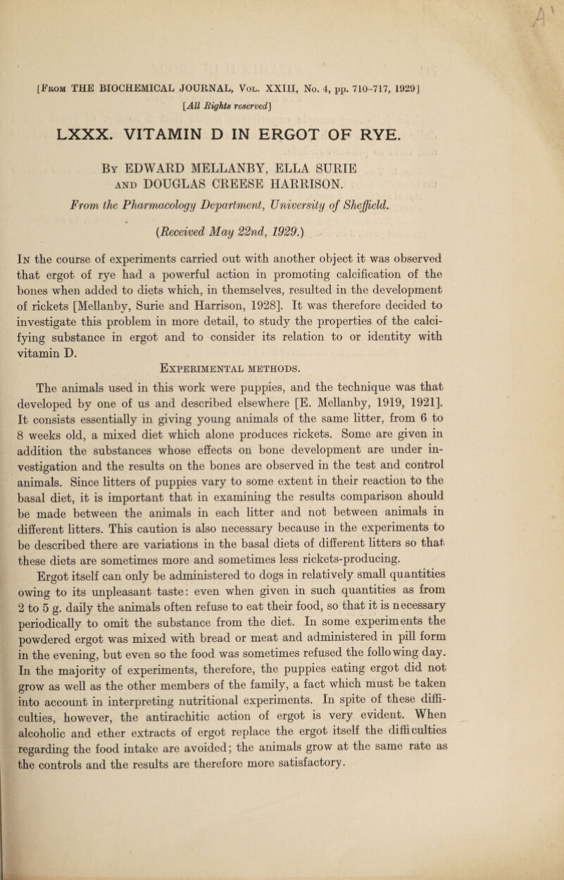 [All Rights reserved] LXXX. VITAMIN D IN ERGOT OF RYE. By EDWARD MELLANBY, ELLA SURIE and DOUGLAS CREESE HARRISON. From the Pharmacology Department, University of Sheffield. (Received May 22nd, 1929.) In the course of experiments carried out with another object it was observed that ergot of rye had a powerful action in promoting calcification of the bones when added to diets which, in themselves, resulted in the development of rickets [Mellanbv, Surie and Harrison, 1928]. It was therefore decided to investigate this problem in more detail, to study the properties of the calci¬ fying substance in ergot and to consider its relation to or identity with vitamin D. Experimental methods. The animals used in this work were puppies, and the technique was that developed by one of us and described elsewhere [E. Mellanby, 1919, 1921]. It consists essentially in giving young animals of the same litter, from 6 to 8 weeks old, a mixed diet which alone produces rickets. Some are given in addition the substances whose effects on bone development are under in¬ vestigation and the results on the bones are observed in the test and control animals. Since litters of puppies vary to some extent in their reaction to the basal diet, it is important that in examining the results comparison should be made between the animals in each litter and not between animals in different litters. This caution is also necessary because in the experiments to be described there are variations in the basal diets of different litters so that these diets are sometimes more and sometimes less rickets-producing. Ergot itself can only be administered to dogs in relatively small quantities owing to its unpleasant taste: even when given in such quantities as from 2 to 5 g. daily the animals often refuse to eat their food, so that it is necessary periodically to omit the substance from the diet. In some experiments the powdered ergot was mixed with bread or meat and administered in pill form in the evening, but even so the food was sometimes refused the following day. In the majority of experiments, therefore, the puppies eating ergot did not grow as well as the other members of the family, a fact which must be taken into account in interpreting nutritional experiments. In spite of these diffi¬ culties, however, the antirachitic action of ergot is very evident. When alcoholic and ether extracts of ergot replace the ergot itself the difficulties regarding the food intake are avoided; the animals grow at the same rate as the controls and the results are therefore more satisfactory.