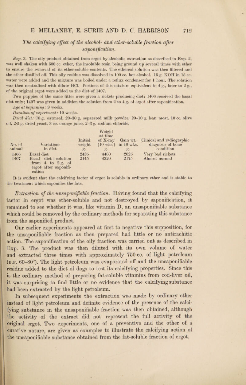 The calcifying effect of the alcohol- and ether-soluble fraction after saponification. Exp. 3. The oily product obtained from ergot by alcoholic extraction as described in Exp. 2, was well shaken with 500 cc. ether, the insoluble resin being ground up several times with ether to ensure the removal of its ether-soluble contents. The ethereal solution was then filtered and the ether distilled off. This oily residue was dissolved in 100 cc. hot alcohol. 15 g. KOH in 15 cc. water were added and the mixture was boiled under a reflux condenser for 1 hour. The solution was then neutralised with dilute HC1. Portions of this mixture equivalent to 4 g., later to 2 g., of the original ergot were added to the diet of 1407. Two puppies of the same litter were given a rickets-producing diet: 1406 received the basal diet only; 1407 was given in addition the solution from 2 to 4 g. of ergot after saponification* Age at beginning: 9 weeks. Duration of experiment: 10 weeks. Basal diet: 70 g. oatmeal, 20-30 g. separated milk powder, 20-10 g. lean meat, 10 cc. olive oil, 2-5 g. dried yeast, 3 cc. orange juice, 2-3 g. sodium chloride. Initial Weight at time of X-ray Gain wt. Clinical and radiographic No. of Variations weight (10 wks.) in 10 wks. diagnosis of bone animal in diet £ g- g- condition 1406 Basal diet 2435 4460 2025 Very bad rickets 1407 Basal diet + solution from 4 to 2 g. of ergot after saponifi¬ cation 2145 4320 2175 Almost normal It is evident that the calcifying factor of ergot is soluble in ordinary ether and is stable to the treatment which saponifies the fats. Extraction of the unsaponifiable fraction. Having found that the calcifying factor in ergot was ether-soluble and not destroyed by saponification, it remained to see whether it was, like vitamin D, an unsaponifiable substance which could be removed by the ordinary methods for separating this substance from the saponified product. Our earlier experiments appeared at first to negative this supposition, for the unsaponifiable fraction as then prepared had little or no antirachitic action. The saponification of the oily fraction was carried out as described in Exp. 3. The product was then diluted with its own volume of water and extracted three times with approximately 750 cc. of light petroleum (b.p. 60-80°). The light petroleum was evaporated off and the unsaponifiable residue added to the diet of dogs to test its calcifying properties. Since this is the ordinary method of preparing fat-soluble vitamins from cod-liver oil, it was surprising to find little or no evidence that the calcifying substance had been extracted by the light petroleum. In subsequent experiments the extraction was made by ordinary ether instead of light petroleum and definite evidence of the presence of the calci¬ fying substance in the unsaponifiable fraction was then obtained, although the activity of the extract did not represent the full activity of the original ergot. Two experiments, one of a preventive and the other of a curative nature, are given as examples to illustrate the calcifying action of the unsaponifiable substance obtained from the fat-soluble fraction of ergot.