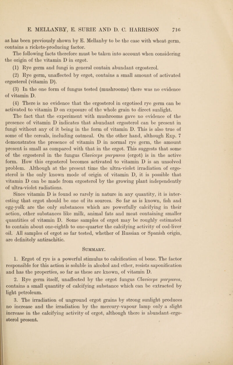 as has been previously shown by E. Mellanby to be the case with wheat germ, contains a rickets-producing factor. The following facts therefore must be taken into account when considering the origin of the vitamin D in ergot. (1) Rye germ and fungi in general contain abundant ergosterol. (2) Rye germ, unaffected by ergot, contains a small amount of activated ergosterol (vitamin D). (3) In the one form of fungus tested (mushrooms) there was no evidence of vitamin D. (4) There is no evidence that the ergosterol in ergotised rye germ can be activated to vitamin D on exposure of the whole grain to direct sunlight. The fact that the experiment with mushrooms gave no evidence of the presence of vitamin D indicates that abundant ergosterol can be present in fungi without any of it being in the form of vitamin D. This is also true of some of the cereals, including oatmeal. On the other hand, although Exp. 7 demonstrates the presence of vitamin D in normal rye germ, the amount present is small as compared with that in the ergot. This suggests that some of the ergosterol in the fungus Claviceps purpurea (ergot) is in the active form. How this ergosterol becomes activated to vitamin D is an unsolved problem. Although at the present time the ultra-violet irradiation of ergo¬ sterol is the only known mode of origin of vitamin D, it is possible that vitamin D can be made from ergosterol by the growing plant independently of ultra-violet radiations. Since vitamin D is found so rarely in nature in any quantity, it is inter¬ esting that ergot should be one of its sources. So far as is known, fish and egg-yolk are the only substances which are powerfully calcifying in their action, other substances like milk, animal fats and meat containing smaller quantities of vitamin D. Some samples of ergot may be roughly estimated to contain about one-eighth to one-quarter the calcifying activity of cod-liver oil. All samples of ergot so far tested, whether of Russian or Spanish origin, are definitely antirachitic. Summary. 1. Ergot of rye is a powerful stimulus to calcification of bone. The factor responsible for this action is soluble in alcohol and ether, resists saponification and has the properties, so far as these are known, of vitamin D. 2. Rye germ itself, unaffected by the ergot fungus Claviceps purpurea, contains a small quantity of calcifying substance which can be extracted by light petroleum. 3. The irradiation of unground ergot grains by strong sunlight produces no increase and the irradiation by the mercury-vapour lamp only a slight increase in the calcifying activity of ergot, although there is abundant ergo¬ sterol present.