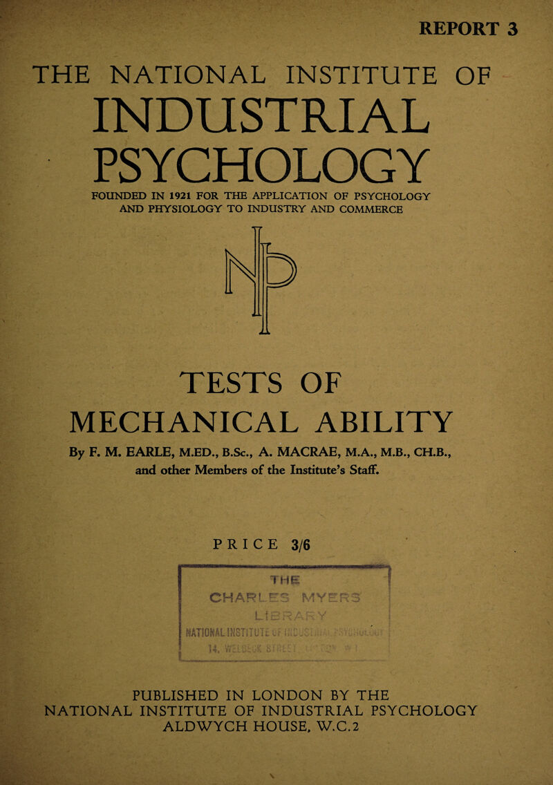 REPORT 3 THE NATIONAL INSTITUTE OF INDUSTRIAL PSYCHOLOGY FOUNDED IN 1921 FOR THE APPLICATION OF PSYCHOLOGY AND PHYSIOLOGY TO INDUSTRY AND COMMERCE TESTS OF MECHANICAL ABILITY By F. M. EARLE, M.ED., B.Sc., A. MACRAE, M.A., M.B., CH.B., and other Members of the Institute’s Staff. PRICE 3/6 PUBLISHED IN LONDON BY THE NATIONAL INSTITUTE OF INDUSTRIAL PSYCHOLOGY ALDWYCH HOUSE, W.C.2