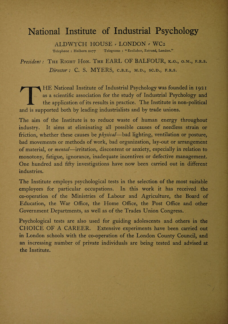 National Institute of Industrial Psychology ALDWYCH HOUSE , LONDON >■ WC2 Telephone : Holborn 2277 Telegrams : “ Eesilabor, Estrand, London.” President: The Right Hon. The EARL OF BALFOUR, k.g., o.m., f.r.s. Director: C. S. MYERS, c.b.e., m.d., sc.d., f.r.s. THE National Institute of Industrial Psychology was founded in 1921 as a scientific association for the study of Industrial Psychology and the application of its results in practice. The Institute is non-political and is supported both by leading industrialists and by trade unions. The aim of the Institute is to reduce waste of human energy throughout industry. It aims at eliminating all possible causes of needless strain or friction, whether these causes be 'physical-—bad lighting, ventilation or posture, bad movements or methods of work, bad organization, lay-out or arrangement of material, or mental—irritation, discontent or anxiety, especially in relation to monotony, fatigue, ignorance, inadequate incentives or defective management. One hundred and fifty investigations have now been carried out in different industries. The Institute employs psychological tests in the selection of the most suitable employees for particular occupations. In this work it has received the co-operation of the Ministries of Labour and Agriculture, the Board of Education, the War Office, the Home Office, the Post Office and other Government Departments, as well as of the Trades Union Congress. Psychological tests are also used for guiding adolescents and others in the CHOICE OF A CAREER. Extensive experiments have been carried out in London schools with the co-operation of the London County Council, and an increasing number of private individuals are being tested and advised at the Institute.