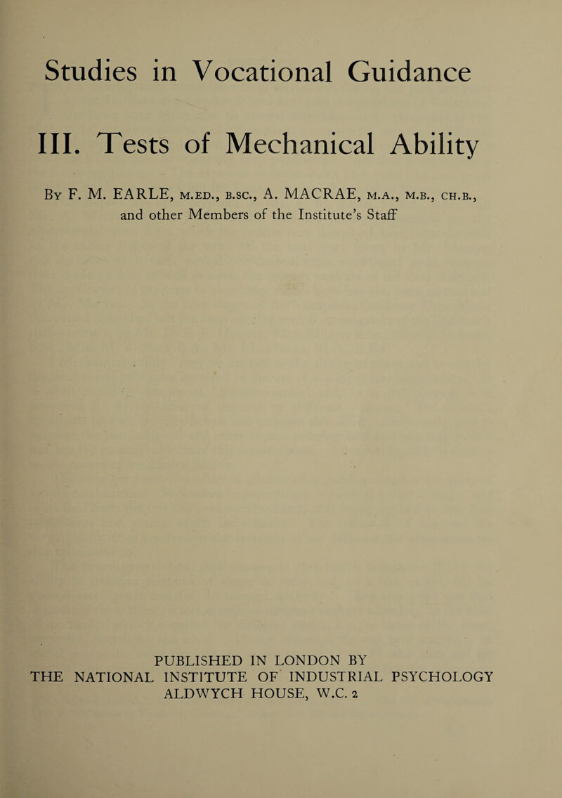 Studies in Vocational Guidance III. Tests of Mechanical Ability By F. M. EARLE, m.ed., b.sc., A. MACRAE, m.a., m.b., ch.b., and other Members of the Institute’s Staff PUBLISHED IN LONDON BY THE NATIONAL INSTITUTE OF INDUSTRIAL PSYCHOLOGY ALDWYCH HOUSE, W.C. 2