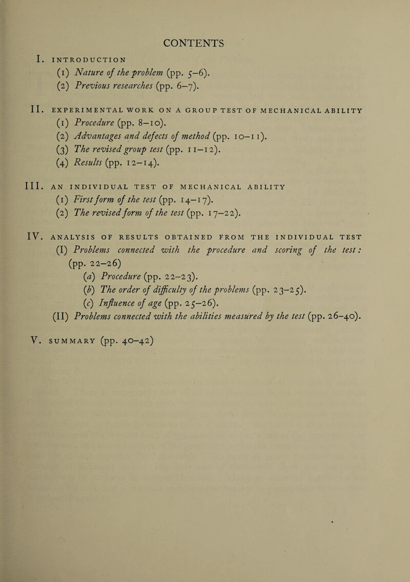 CONTENTS I. INTRODUCTION (1) Nature of the 'problem (pp. 5—6). (2) Previous researches (pp. 6—7). II. EXPERIMENTAL WORK ON A GROUP TEST OF MECHANICAL ABILITY (1) Procedure (pp. 8—10). (2) Advantages and defects of method (pp. 10—11). (3) The revised group test (pp. 11—12). (4) Results (pp. 12—14). III. AN INDIVIDUAL TEST OF MECHANICAL ABILITY (1) First form of the test (pp. 14-17). (2) The revised form of the test (pp. 17—22). IV. ANALYSIS OF RESULTS OBTAINED FROM THE INDIVIDUAL TEST (I) Problems connected with the procedure and scoring of the test: (pp. 22—26) (,a) Procedure (pp. 22-23). ([b) The order of difficulty of the problems (pp. 23-25). (c) Influence of age (pp. 25-26). (II) Problems connected with the abilities measured by the test (pp. 26-40). V. summary (pp. 40—42)