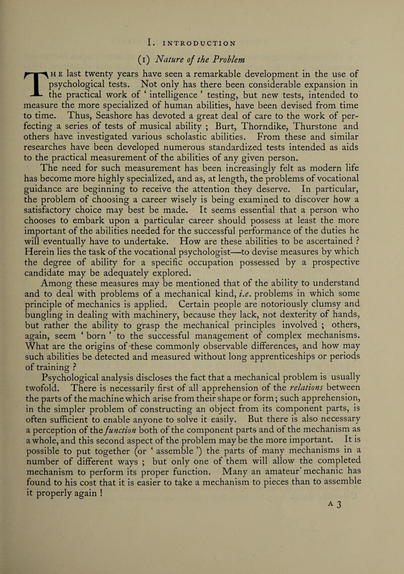 L INTRODUCTION (i) Nature of the Problem Th e last twenty years have seen a remarkable development in the use of psychological tests. Not only has there been considerable expansion in the practical work of ‘ intelligence ’ testing, but new tests, intended to measure the more specialized of human abilities, have been devised from time to time. Thus, Seashore has devoted a great deal of care to the work of per¬ fecting a series of tests of musical ability ; Burt, Thorndike, Thurstone and others have investigated various scholastic abilities. From these and similar researches have been developed numerous standardized tests intended as aids to the practical measurement of the abilities of any given person. The need for such measurement has been increasingly felt as modern life has become more highly specialized, and as, at length, the problems of vocational guidance are beginning to receive the attention they deserve. In particular, the problem of choosing a career wisely is being examined to discover how a satisfactory choice may best be made. It seems essential that a person who chooses to embark upon a particular career should possess at least the more important of the abilities needed for the successful performance of the duties he will eventually have to undertake. How are these abilities to be ascertained ? Herein lies the task of the vocational psychologist—to devise measures by which the degree of ability for a specific occupation possessed by a prospective candidate may be adequately explored. Among these measures may be mentioned that of the ability to understand and to deal with problems of a mechanical kind, i.e. problems in which some principle of mechanics is applied. Certain people are notoriously clumsy and bungling in dealing with machinery, because they lack, not dexterity of hands, but rather the ability to grasp the mechanical principles involved ; others, again, seem ‘ born ’ to the successful management of complex mechanisms. What are the origins of these commonly observable differences, and how may such abilities be detected and measured without long apprenticeships or periods of training ? Psychological analysis discloses the fact that a mechanical problem is usually twofold. There is necessarily first of all apprehension of the relations between the parts of the machine which arise from their shape or form; such apprehension, in the simpler problem of constructing an object from its component parts, is often sufficient to enable anyone to solve it easily. But there is also necessary a perception of the function both of the component parts and of the mechanism as a whole, and this second aspect of the problem maybe the more important. It is possible to put together (or ‘ assemble ’) the parts of many mechanisms in a number of different ways ; but only one of them will allow the completed mechanism to perform its proper function. Many an amateur mechanic has found to his cost that it is easier to take a mechanism to pieces than to assemble it properly again !