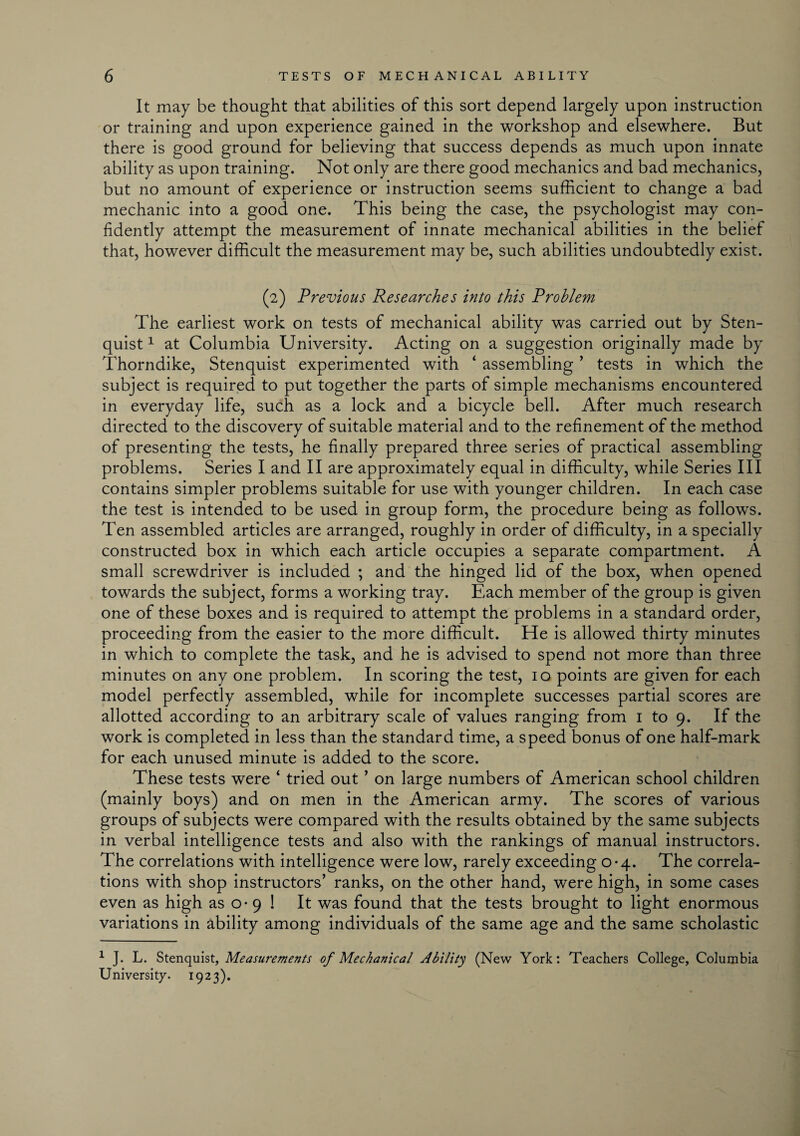 It may be thought that abilities of this sort depend largely upon instruction or training and upon experience gained in the workshop and elsewhere. But there is good ground for believing that success depends as much upon innate ability as upon training. Not only are there good mechanics and bad mechanics, but no amount of experience or instruction seems sufficient to change a bad mechanic into a good one. This being the case, the psychologist may con¬ fidently attempt the measurement of innate mechanical abilities in the belief that, however difficult the measurement may be, such abilities undoubtedly exist. (2) Previous Researches into this Problem The earliest work on tests of mechanical ability was carried out by Sten- quist1 at Columbia University. Acting on a suggestion originally made by Thorndike, Stenquist experimented with ‘ assembling ’ tests in which the subject is required to put together the parts of simple mechanisms encountered in everyday life, such as a lock and a bicycle bell. After much research directed to the discovery of suitable material and to the refinement of the method of presenting the tests, he finally prepared three series of practical assembling problems. Series I and II are approximately equal in difficulty, while Series III contains simpler problems suitable for use with younger children. In each case the test is intended to be used in group form, the procedure being as follows. Ten assembled articles are arranged, roughly in order of difficulty, in a specially constructed box in which each article occupies a separate compartment. A small screwdriver is included ; and the hinged lid of the box, when opened towards the subject, forms a working tray. Each member of the group is given one of these boxes and is required to attempt the problems in a standard order, proceeding from the easier to the more difficult. He is allowed thirty minutes in which to complete the task, and he is advised to spend not more than three minutes on any one problem. In scoring the test, 10 points are given for each model perfectly assembled, while for incomplete successes partial scores are allotted according to an arbitrary scale of values ranging from 1 to 9. If the work is completed in less than the standard time, a speed bonus of one half-mark for each unused minute is added to the score. These tests were ‘ tried out ’ on large numbers of American school children (mainly boys) and on men in the American army. The scores of various groups of subjects were compared with the results obtained by the same subjects in verbal intelligence tests and also with the rankings of manual instructors. The correlations with intelligence were low, rarely exceeding 0-4. The correla¬ tions with shop instructors’ ranks, on the other hand, were high, in some cases even as high as o - 9 ! It was found that the tests brought to light enormous variations in ability among individuals of the same age and the same scholastic 1 J. L. Stenquist, Measurements of Mechanical Ability (New York: Teachers College, Columbia University. 1923).