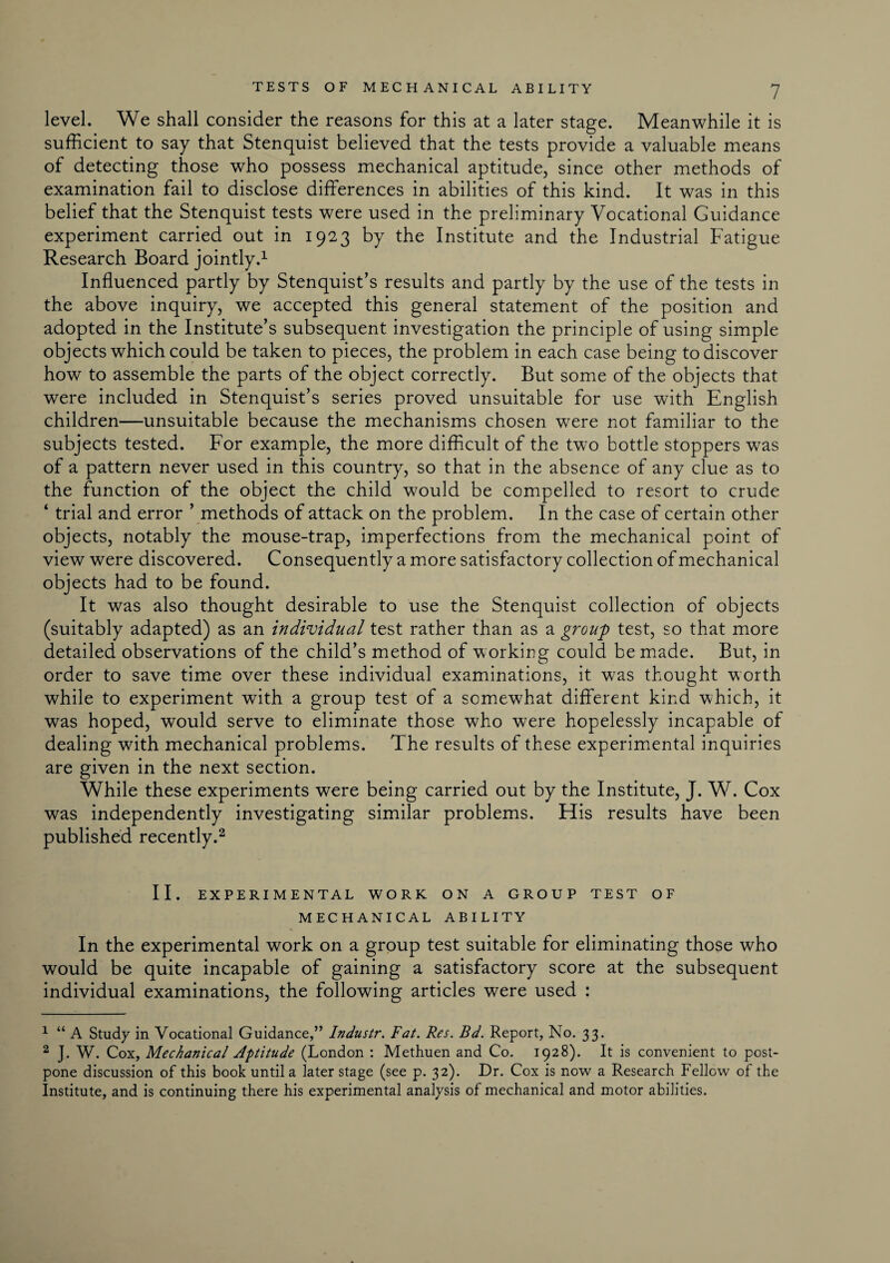 level. We shall consider the reasons for this at a later stage. Meanwhile it is sufficient to say that Stenquist believed that the tests provide a valuable means of detecting those who possess mechanical aptitude, since other methods of examination fail to disclose differences in abilities of this kind. It was in this belief that the Stenquist tests were used in the preliminary Vocational Guidance experiment carried out in 1923 by the Institute and the Industrial Fatigue Research Board jointly.1 Influenced partly by Stenquist’s results and partly by the use of the tests in the above inquiry, we accepted this general statement of the position and adopted in the Institute’s subsequent investigation the principle of using simple objects which could be taken to pieces, the problem in each case being to discover how to assemble the parts of the object correctly. But some of the objects that were included in Stenquist’s series proved unsuitable for use with English children—unsuitable because the mechanisms chosen were not familiar to the subjects tested. For example, the more difficult of the two bottle stoppers was of a pattern never used in this country, so that in the absence of any clue as to the function of the object the child would be compelled to resort to crude ‘ trial and error ’ methods of attack on the problem. In the case of certain other objects, notably the mouse-trap, imperfections from the mechanical point of view were discovered. Consequently a more satisfactory collection of mechanical objects had to be found. It was also thought desirable to use the Stenquist collection of objects (suitably adapted) as an individual test rather than as a group test, so that more detailed observations of the child’s method of working could be made. But, in order to save time over these individual examinations, it was thought worth while to experiment with a group test of a somewhat different kind which, it was hoped, would serve to eliminate those who were hopelessly incapable of dealing with mechanical problems. The results of these experimental inquiries are given in the next section. While these experiments were being carried out by the Institute, J. W. Cox was independently investigating similar problems. Flis results have been published recently.2 II. EXPERIMENTAL WORK ON A GROUP TEST OF MECHANICAL ABILITY In the experimental work on a group test suitable for eliminating those who would be quite incapable of gaining a satisfactory score at the subsequent individual examinations, the following articles were used : 1 “ A Study in Vocational Guidance,” Industr. Fat. Res. Bd. Report, No. 33. 2 J. W. Cox, Mechanical Aptitude (London : Methuen and Co. 1928). It is convenient to post¬ pone discussion of this book until a later stage (see p. 32). Dr. Cox is now a Research Fellow of the Institute, and is continuing there his experimental analysis of mechanical and motor abilities.