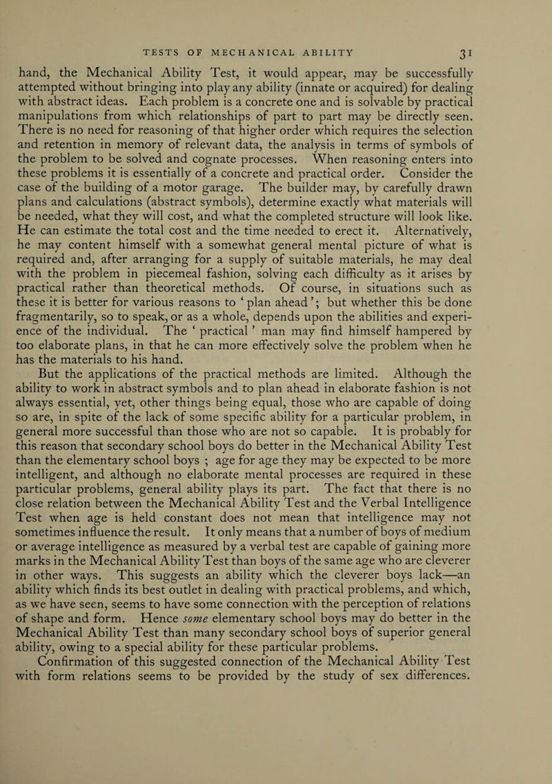hand, the Mechanical Ability Test, it would appear, may be successfully attempted without bringing into play any ability (innate or acquired) for dealing with abstract ideas. Each problem is a concrete one and is solvable by practical manipulations from which relationships of part to part may be directly seen. There is no need for reasoning of that higher order which requires the selection and retention in memory of relevant data, the analysis in terms of symbols of the problem to be solved and cognate processes. When reasoning enters into these problems it is essentially of a concrete and practical order. Consider the case of the building of a motor garage. The builder may, by carefully drawn plans and calculations (abstract symbols), determine exactly what materials will be needed, what they will cost, and what the completed structure will look like. He can estimate the total cost and the time needed to erect it. Alternatively, he may content himself with a somewhat general mental picture of what is required and, after arranging for a supply of suitable materials, he may deal with the problem in piecemeal fashion, solving each difficulty as it arises by practical rather than theoretical methods. Of course, in situations such as these it is better for various reasons to ‘ plan ahead ’; but whether this be done fragmentary, so to speak, or as a whole, depends upon the abilities and experi¬ ence of the individual. The ‘ practical ’ man may find himself hampered by too elaborate plans, in that he can more effectively solve the problem when he has the materials to his hand. But the applications of the practical methods are limited. Although the ability to work in abstract symbols and to plan ahead in elaborate fashion is not always essential, yet, other things being equal, those who are capable of doing so are, in spite of the lack of some specific ability for a particular problem, in general more successful than those who are not so capable. It is probably for this reason that secondary school boys do better in the Mechanical Ability Test than the elementary school boys ; age for age they may be expected to be more intelligent, and although no elaborate mental processes are required in these particular problems, general ability plays its part. The fact that there is no close relation between the Mechanical Ability Test and the Verbal Intelligence Test when age is held constant does not mean that intelligence may not sometimes influence the result. It only means that a number of boys of medium or average intelligence as measured by a verbal test are capable of gaining more marks in the Mechanical Ability Test than boys of the same age who are cleverer in other ways. This suggests an ability which the cleverer boys lack—an ability which finds its best outlet in dealing with practical problems, and which, as we have seen, seems to have some connection with the perception of relations of shape and form. Hence some elementary school boys may do better in the Mechanical Ability Test than many secondary school boys of superior general ability, owing to a special ability for these particular problems. Confirmation of this suggested connection of the Mechanical Ability Test with form relations seems to be provided by the study of sex differences.