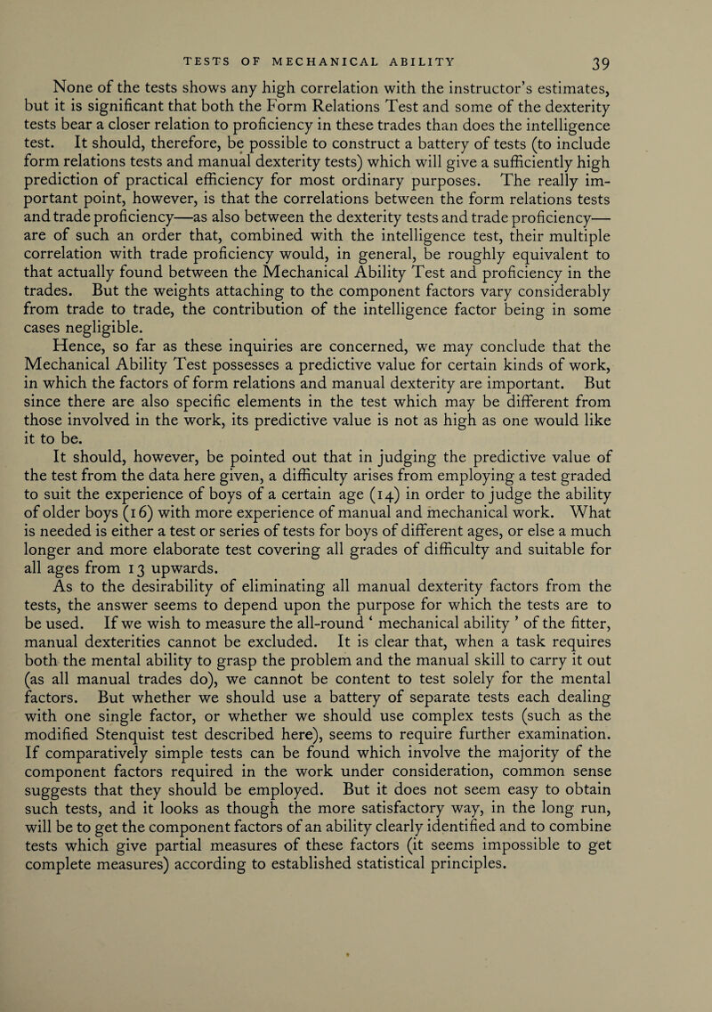 None of the tests shows any high correlation with the instructor’s estimates, but it is significant that both the Form Relations Test and some of the dexterity tests bear a closer relation to proficiency in these trades than does the intelligence test. It should, therefore, be possible to construct a battery of tests (to include form relations tests and manual dexterity tests) which will give a sufficiently high prediction of practical efficiency for most ordinary purposes. The really im¬ portant point, however, is that the correlations between the form relations tests and trade proficiency—as also between the dexterity tests and trade proficiency— are of such an order that, combined with the intelligence test, their multiple correlation with trade proficiency would, in general, be roughly equivalent to that actually found between the Mechanical Ability Test and proficiency in the trades. But the weights attaching to the component factors vary considerably from trade to trade, the contribution of the intelligence factor being in some cases negligible. Hence, so far as these inquiries are concerned, we may conclude that the Mechanical Ability Test possesses a predictive value for certain kinds of work, in which the factors of form relations and manual dexterity are important. But since there are also specific elements in the test which may be different from those involved in the work, its predictive value is not as high as one would like it to be. It should, however, be pointed out that in judging the predictive value of the test from the data here given, a difficulty arises from employing a test graded to suit the experience of boys of a certain age (14) in order to judge the ability of older boys (16) with more experience of manual and mechanical work. What is needed is either a test or series of tests for boys of different ages, or else a much longer and more elaborate test covering all grades of difficulty and suitable for all ages from 13 upwards. As to the desirability of eliminating all manual dexterity factors from the tests, the answer seems to depend upon the purpose for which the tests are to be used. If we wish to measure the all-round ‘ mechanical ability ’ of the fitter, manual dexterities cannot be excluded. It is clear that, when a task requires both the mental ability to grasp the problem and the manual skill to carry it out (as all manual trades do), we cannot be content to test solely for the mental factors. But whether we should use a battery of separate tests each dealing with one single factor, or whether we should use complex tests (such as the modified Stenquist test described here), seems to require further examination. If comparatively simple tests can be found which involve the majority of the component factors required in the work under consideration, common sense suggests that they should be employed. But it does not seem easy to obtain such tests, and it looks as though the more satisfactory way, in the long run, will be to get the component factors of an ability clearly identified and to combine tests which give partial measures of these factors (it seems impossible to get complete measures) according to established statistical principles.