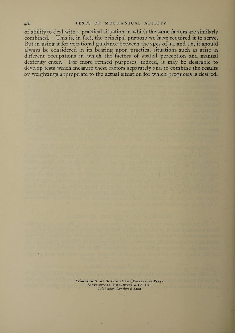 of ability to deal with a practical situation in which the same factors are similarly combined. This is, in fact, the principal purpose we have required it to serve. But in using it for vocational guidance between the ages of 14 and 16, it should always be considered in its bearing upon practical situations such as arise in different occupations in which the factors of spatial perception and manual dexterity enter. For more refined purposes, indeed, it may be desirable to develop tests which measure these factors separately and to combine the results by weightings appropriate to the actual situation for which prognosis is desired. Printed in Great Britain at TheIBallantyne Press Spottiswoode, Ballantyne & Co. Ltd. Colchester, London & Eton